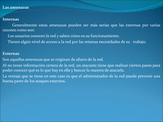 Las amenazas Internas Generalmente estas amenazas pueden ser más serias que las externas por varias razones como son: Los usuarios conocen la red y saben cómo es su funcionamiento. Tienen algún nivel de acceso a la red por las mismas necesidades de su  trabajo. Externas Son aquellas amenazas que se originan de afuera de la red.  Al no tener información certera de la red, un atacante tiene que realizar ciertos pasos para poder conocer qué es lo que hay en ella y buscar la manera de atacarla.  La ventaja que se tiene en este caso es que el administrador de la red puede prevenir una buena parte de los ataques externos. 