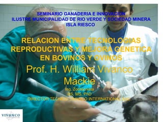 SEMINARIO GANADERIA E INNOVACION
ILUSTRE MUNICIPALIDAD DE RIO VERDE Y SOCIEDAD MINERA
                    ISLA RIESCO


  RELACION ENTRE TECNOLOGIAS
REPRODUCTIVAS Y MEJORA GENETICA
      EN BOVINOS Y OVINOS
     Prof. H. William Vivanco
              Mackie
                    Ing. Zootecnista
                      BS, MS, PhD
     DIRECTOR TECNICO VIVANCO INTERNATIONAL SAC.
 
