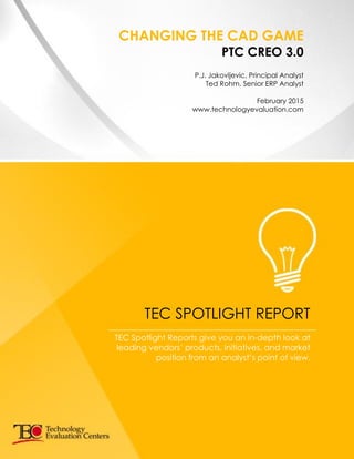 CHANGING THE CAD GAME
PTC CREO 3.0
P.J. Jakovljevic, Principal Analyst
Ted Rohm, Senior ERP Analyst
February 2015
www.technologyevaluation.com
TEC SPOTLIGHT REPORT
TEC Spotlight Reports give you an in-depth look at
leading vendors’ products, initiatives, and market
position from an analyst’s point of view.
 