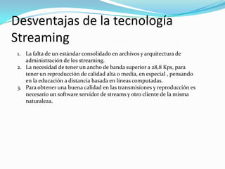 Desventajas de la tecnología Streaming La falta de un estándar consolidado en archivos y arquitectura de administración de los streaming.La necesidad de tener un ancho de banda superior a 28,8 Kps, para tener un reproducción de calidad alta o media, en especial , pensando en la educación a distancia basada en líneas computadas.Para obtener una buena calidad en las transmisiones y reproducción es necesario un software servidor de streams y otro cliente de la misma naturaleza.