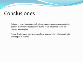 Conclusiones Así como ventajas esta tecnología también cuenta con desventajas, pero yo pienso que hasta cierto punto es un paso mas hacia las nuevas tecnologías.Se puede decir que nuestro mundo se basa mucho en la tecnología creada por el mismo. 