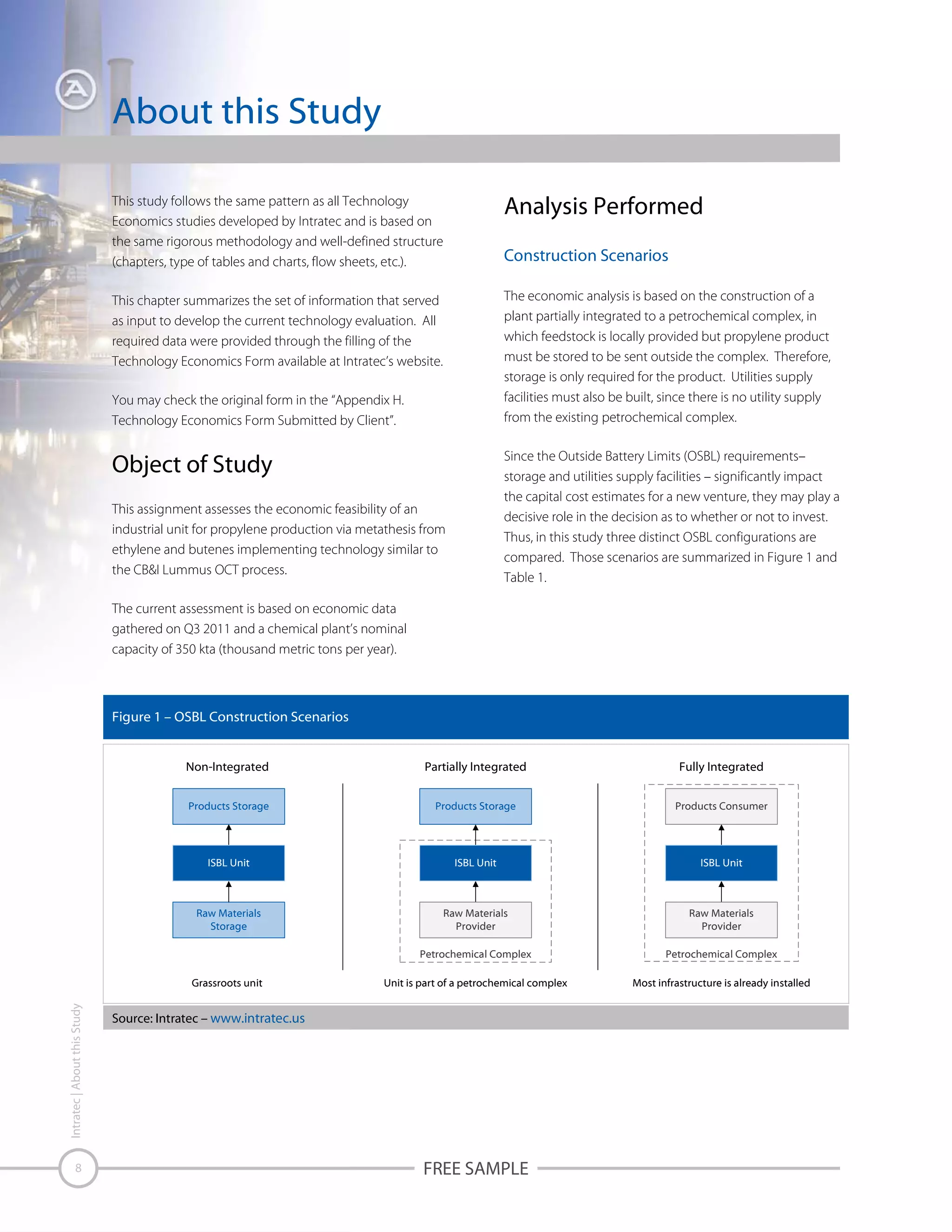 About this Study
This study follows the same pattern as all Technology
Economics studies developed by Intratec and is based on
the same rigorous methodology and well-defined structure
(chapters, type of tables and charts, flow sheets, etc.).

Analysis Performed

This chapter summarizes the set of information that served
as input to develop the current technology evaluation. All
required data were provided through the filling of the
Technology Economics Form available at Intratec’s website.

The economic analysis is based on the construction of a
plant partially integrated to a petrochemical complex, in
which feedstock is locally provided but propylene product
must be stored to be sent outside the complex. Therefore,
storage is only required for the product. Utilities supply
facilities must also be built, since there is no utility supply
from the existing petrochemical complex.

Construction Scenarios

You may check the original form in the “Appendix H.
Technology Economics Form Submitted by Client”.

Since the Outside Battery Limits (OSBL) requirements–
storage and utilities supply facilities – significantly impact
the capital cost estimates for a new venture, they may play a
decisive role in the decision as to whether or not to invest.
Thus, in this study three distinct OSBL configurations are
compared. Those scenarios are summarized in Figure 1 and
Table 1.

Object of Study
This assignment assesses the economic feasibility of an
industrial unit for propylene production via metathesis from
ethylene and butenes implementing technology similar to
the CB&I Lummus OCT process.
The current assessment is based on economic data
gathered on Q3 2011 and a chemical plant’s nominal
capacity of 350 kta (thousand metric tons per year).

Figure 1 – OSBL Construction Scenarios
Non-Integrated

Partially Integrated

Fully Integrated

Products Storage

Products Storage

Products Consumer

ISBL Unit

ISBL Unit

ISBL Unit

Raw Materials
Storage

Raw Materials
Provider

Raw Materials
Provider

Petrochemical Complex

Petrochemical Complex

Unit is part of a petrochemical complex

Most infrastructure is already installed

Intratec | About this Study

Grassroots unit

8

Source: Intratec – www.intratec.us

FREE SAMPLE

 