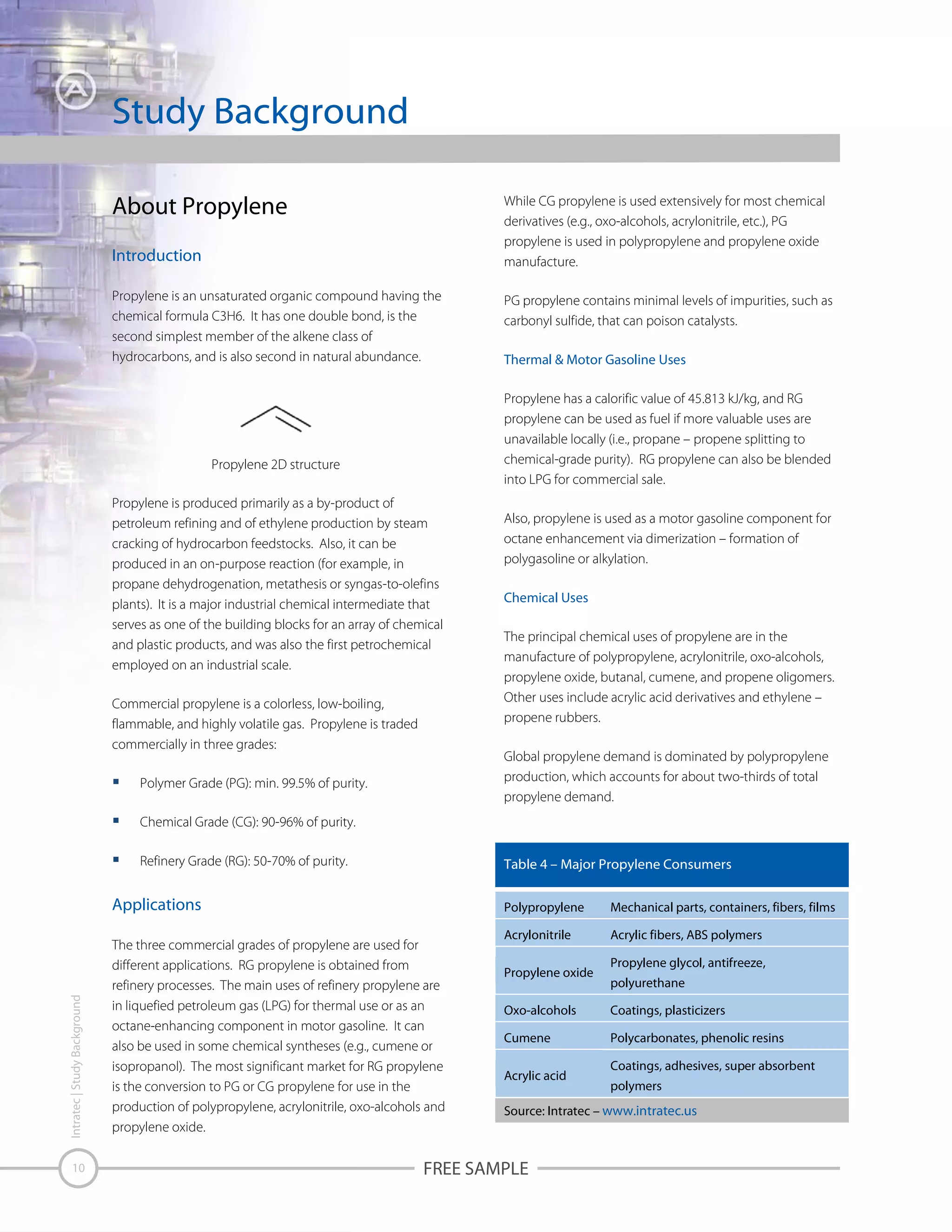 Study Background
About Propylene

While CG propylene is used extensively for most chemical
derivatives (e.g., oxo-alcohols, acrylonitrile, etc.), PG
propylene is used in polypropylene and propylene oxide
manufacture.

Introduction
Propylene is an unsaturated organic compound having the
chemical formula C3H6. It has one double bond, is the
second simplest member of the alkene class of
hydrocarbons, and is also second in natural abundance.

PG propylene contains minimal levels of impurities, such as
carbonyl sulfide, that can poison catalysts.
Thermal & Motor Gasoline Uses
Propylene has a calorific value of 45.813 kJ/kg, and RG
propylene can be used as fuel if more valuable uses are
unavailable locally (i.e., propane – propene splitting to
chemical-grade purity). RG propylene can also be blended
into LPG for commercial sale.

Propylene 2D structure
Propylene is produced primarily as a by-product of
petroleum refining and of ethylene production by steam
cracking of hydrocarbon feedstocks. Also, it can be
produced in an on-purpose reaction (for example, in
propane dehydrogenation, metathesis or syngas-to-olefins
plants). It is a major industrial chemical intermediate that
serves as one of the building blocks for an array of chemical
and plastic products, and was also the first petrochemical
employed on an industrial scale.
Commercial propylene is a colorless, low-boiling,
flammable, and highly volatile gas. Propylene is traded
commercially in three grades:

Also, propylene is used as a motor gasoline component for
octane enhancement via dimerization – formation of
polygasoline or alkylation.
Chemical Uses
The principal chemical uses of propylene are in the
manufacture of polypropylene, acrylonitrile, oxo-alcohols,
propylene oxide, butanal, cumene, and propene oligomers.
Other uses include acrylic acid derivatives and ethylene –
propene rubbers.
Global propylene demand is dominated by polypropylene
production, which accounts for about two-thirds of total
propylene demand.

Polymer Grade (PG): min. 99.5% of purity.
Chemical Grade (CG): 90-96% of purity.
Refinery Grade (RG): 50-70% of purity.

Table 4 – Major Propylene Consumers

Intratec | Study Background

Applications

10

Polypropylene

The three commercial grades of propylene are used for
different applications. RG propylene is obtained from
refinery processes. The main uses of refinery propylene are
in liquefied petroleum gas (LPG) for thermal use or as an
octane-enhancing component in motor gasoline. It can
also be used in some chemical syntheses (e.g., cumene or
isopropanol). The most significant market for RG propylene
is the conversion to PG or CG propylene for use in the
production of polypropylene, acrylonitrile, oxo-alcohols and
propylene oxide.

Mechanical parts, containers, fibers, films

Acrylonitrile

Acrylic fibers, ABS polymers

Propylene oxide

Propylene glycol, antifreeze,
polyurethane

Oxo-alcohols

Coatings, plasticizers

Cumene

Polycarbonates, phenolic resins

Acrylic acid

Coatings, adhesives, super absorbent
polymers

Source: Intratec – www.intratec.us

FREE SAMPLE

 