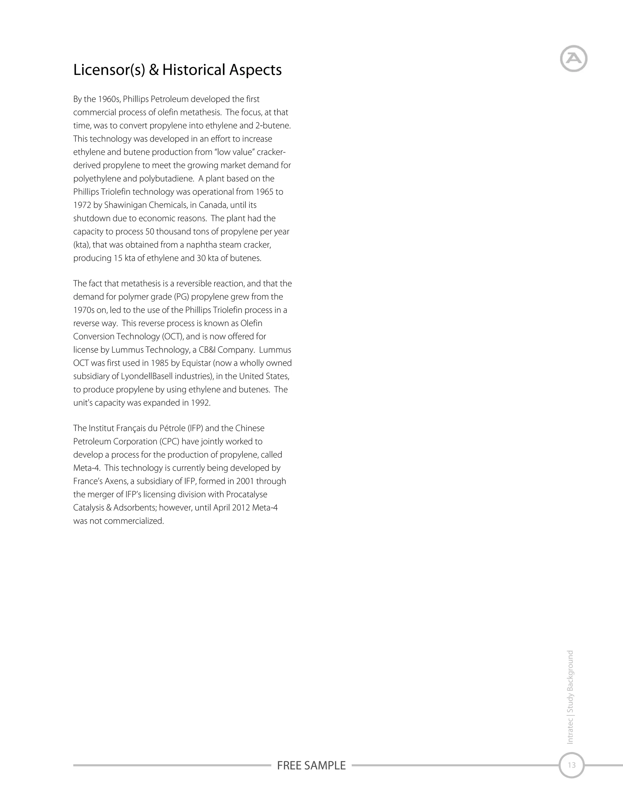 Licensor(s) & Historical Aspects
By the 1960s, Phillips Petroleum developed the first
commercial process of olefin metathesis. The focus, at that
time, was to convert propylene into ethylene and 2-butene.
This technology was developed in an effort to increase
ethylene and butene production from “low value” crackerderived propylene to meet the growing market demand for
polyethylene and polybutadiene. A plant based on the
Phillips Triolefin technology was operational from 1965 to
1972 by Shawinigan Chemicals, in Canada, until its
shutdown due to economic reasons. The plant had the
capacity to process 50 thousand tons of propylene per year
(kta), that was obtained from a naphtha steam cracker,
producing 15 kta of ethylene and 30 kta of butenes.
The fact that metathesis is a reversible reaction, and that the
demand for polymer grade (PG) propylene grew from the
1970s on, led to the use of the Phillips Triolefin process in a
reverse way. This reverse process is known as Olefin
Conversion Technology (OCT), and is now offered for
license by Lummus Technology, a CB&I Company. Lummus
OCT was first used in 1985 by Equistar (now a wholly owned
subsidiary of LyondellBasell industries), in the United States,
to produce propylene by using ethylene and butenes. The
unit's capacity was expanded in 1992.

Intratec | Study Background

The Institut Français du Pétrole (IFP) and the Chinese
Petroleum Corporation (CPC) have jointly worked to
develop a process for the production of propylene, called
Meta-4. This technology is currently being developed by
France’s Axens, a subsidiary of IFP, formed in 2001 through
the merger of IFP’s licensing division with Procatalyse
Catalysis & Adsorbents; however, until April 2012 Meta-4
was not commercialized.

FREE SAMPLE

13

 