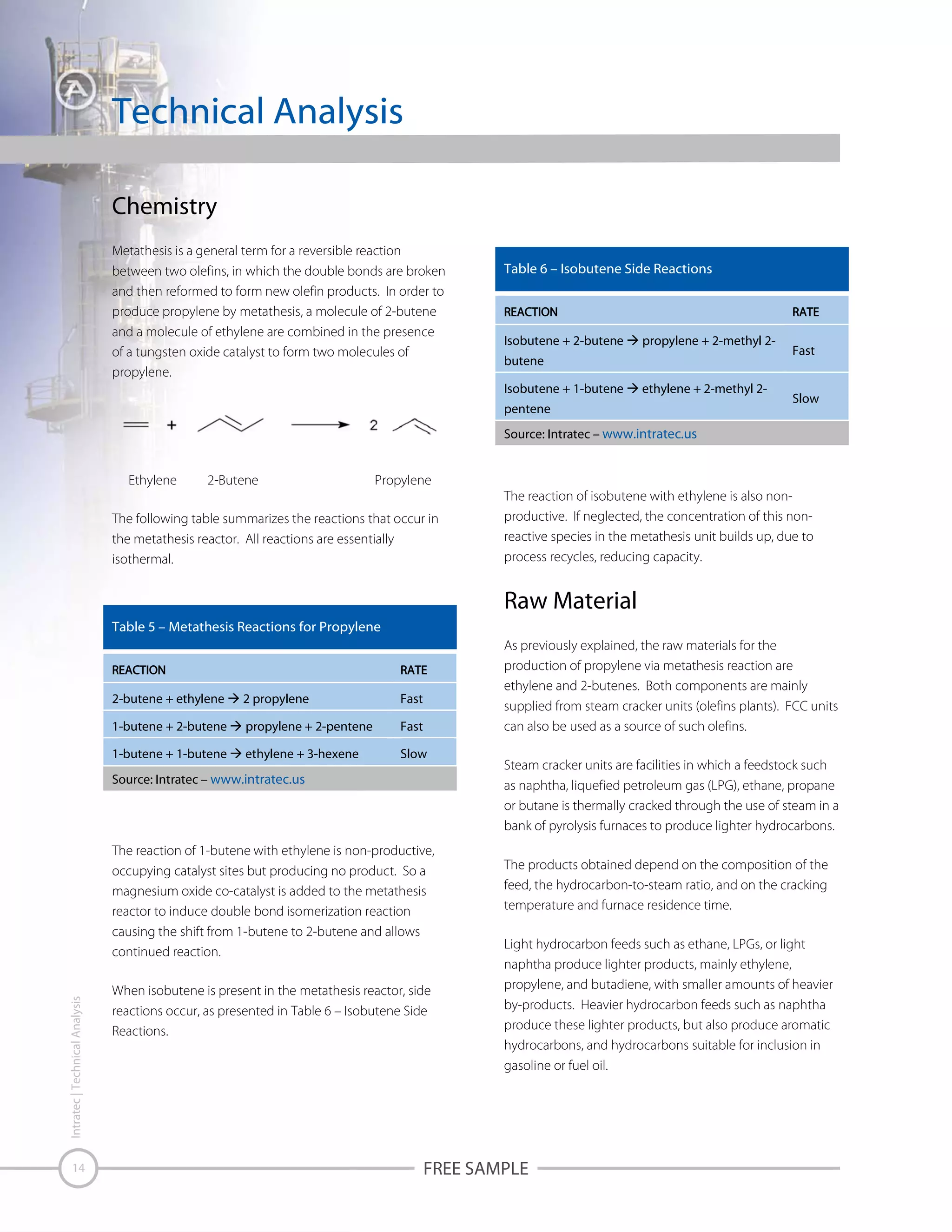 Technical Analysis
Chemistry
Metathesis is a general term for a reversible reaction
between two olefins, in which the double bonds are broken
and then reformed to form new olefin products. In order to
produce propylene by metathesis, a molecule of 2-butene
and a molecule of ethylene are combined in the presence
of a tungsten oxide catalyst to form two molecules of
propylene.

Table 6 – Isobutene Side Reactions

Isobutene + 2-butene

propylene + 2-methyl 2-

butene
Isobutene + 1-butene

ethylene + 2-methyl 2-

pentene

Fast

Slow

Source: Intratec – www.intratec.us

Ethylene

2-Butene

Propylene

The following table summarizes the reactions that occur in
the metathesis reactor. All reactions are essentially
isothermal.

The reaction of isobutene with ethylene is also nonproductive. If neglected, the concentration of this nonreactive species in the metathesis unit builds up, due to
process recycles, reducing capacity.

Raw Material
Table 5 – Metathesis Reactions for Propylene
As previously explained, the raw materials for the
production of propylene via metathesis reaction are
ethylene and 2-butenes. Both components are mainly
supplied from steam cracker units (olefins plants). FCC units
can also be used as a source of such olefins.

2-butene + ethylene

2 propylene

Fast

1-butene + 2-butene

propylene + 2-pentene

Fast

1-butene + 1-butene

ethylene + 3-hexene

Slow

Source: Intratec – www.intratec.us

Intratec | Technical Analysis

The reaction of 1-butene with ethylene is non-productive,
occupying catalyst sites but producing no product. So a
magnesium oxide co-catalyst is added to the metathesis
reactor to induce double bond isomerization reaction
causing the shift from 1-butene to 2-butene and allows
continued reaction.

14

When isobutene is present in the metathesis reactor, side
reactions occur, as presented in Table 6 – Isobutene Side
Reactions.

Steam cracker units are facilities in which a feedstock such
as naphtha, liquefied petroleum gas (LPG), ethane, propane
or butane is thermally cracked through the use of steam in a
bank of pyrolysis furnaces to produce lighter hydrocarbons.
The products obtained depend on the composition of the
feed, the hydrocarbon-to-steam ratio, and on the cracking
temperature and furnace residence time.
Light hydrocarbon feeds such as ethane, LPGs, or light
naphtha produce lighter products, mainly ethylene,
propylene, and butadiene, with smaller amounts of heavier
by-products. Heavier hydrocarbon feeds such as naphtha
produce these lighter products, but also produce aromatic
hydrocarbons, and hydrocarbons suitable for inclusion in
gasoline or fuel oil.

FREE SAMPLE

 
