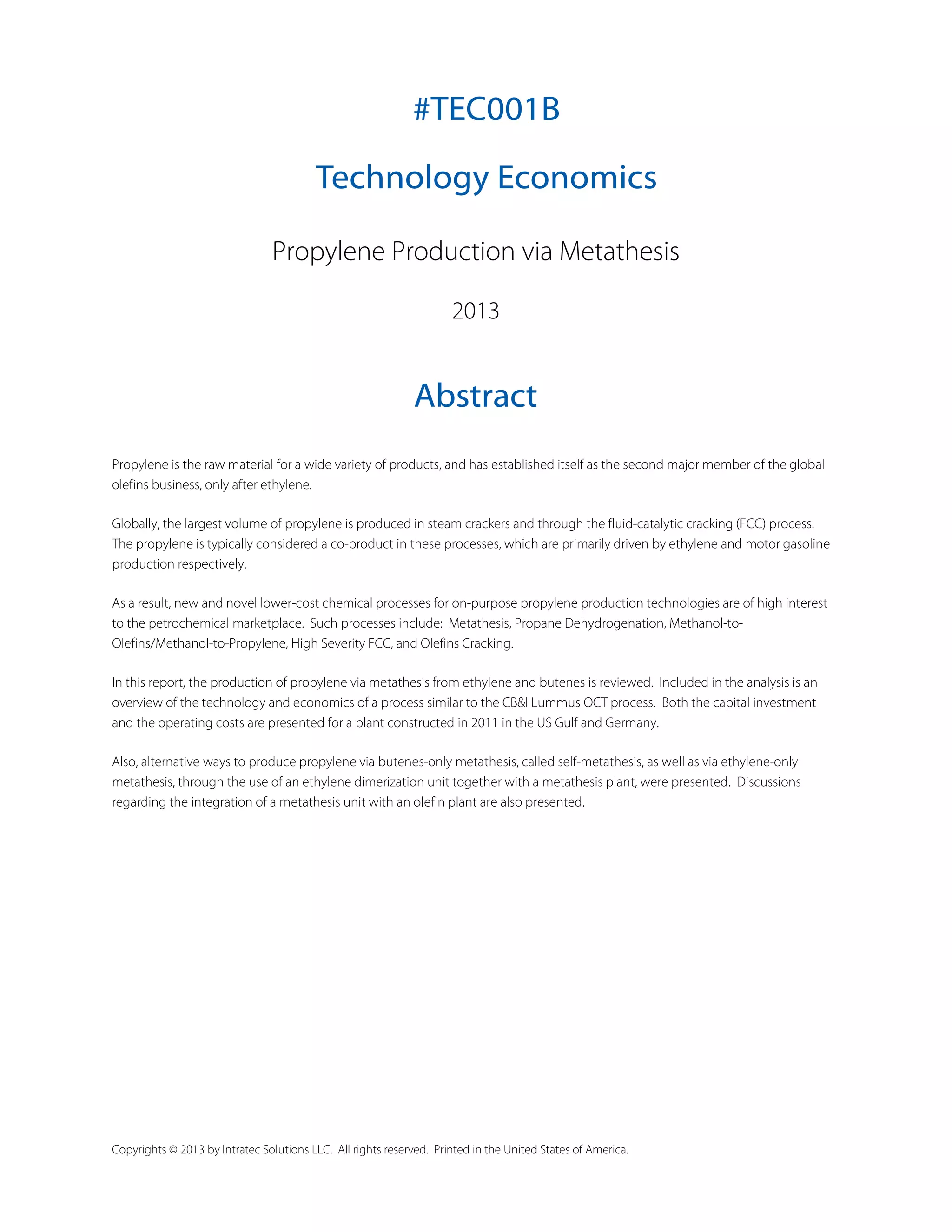 #TEC001B
Technology Economics
Propylene Production via Metathesis
2013

Abstract
Propylene is the raw material for a wide variety of products, and has established itself as the second major member of the global
olefins business, only after ethylene.
Globally, the largest volume of propylene is produced in steam crackers and through the fluid-catalytic cracking (FCC) process.
The propylene is typically considered a co-product in these processes, which are primarily driven by ethylene and motor gasoline
production respectively.
As a result, new and novel lower-cost chemical processes for on-purpose propylene production technologies are of high interest
to the petrochemical marketplace. Such processes include: Metathesis, Propane Dehydrogenation, Methanol-toOlefins/Methanol-to-Propylene, High Severity FCC, and Olefins Cracking.
In this report, the production of propylene via metathesis from ethylene and butenes is reviewed. Included in the analysis is an
overview of the technology and economics of a process similar to the CB&I Lummus OCT process. Both the capital investment
and the operating costs are presented for a plant constructed in 2011 in the US Gulf and Germany.
Also, alternative ways to produce propylene via butenes-only metathesis, called self-metathesis, as well as via ethylene-only
metathesis, through the use of an ethylene dimerization unit together with a metathesis plant, were presented. Discussions
regarding the integration of a metathesis unit with an olefin plant are also presented.

Copyrights © 2013 by Intratec Solutions LLC. All rights reserved. Printed in the United States of America.

 
