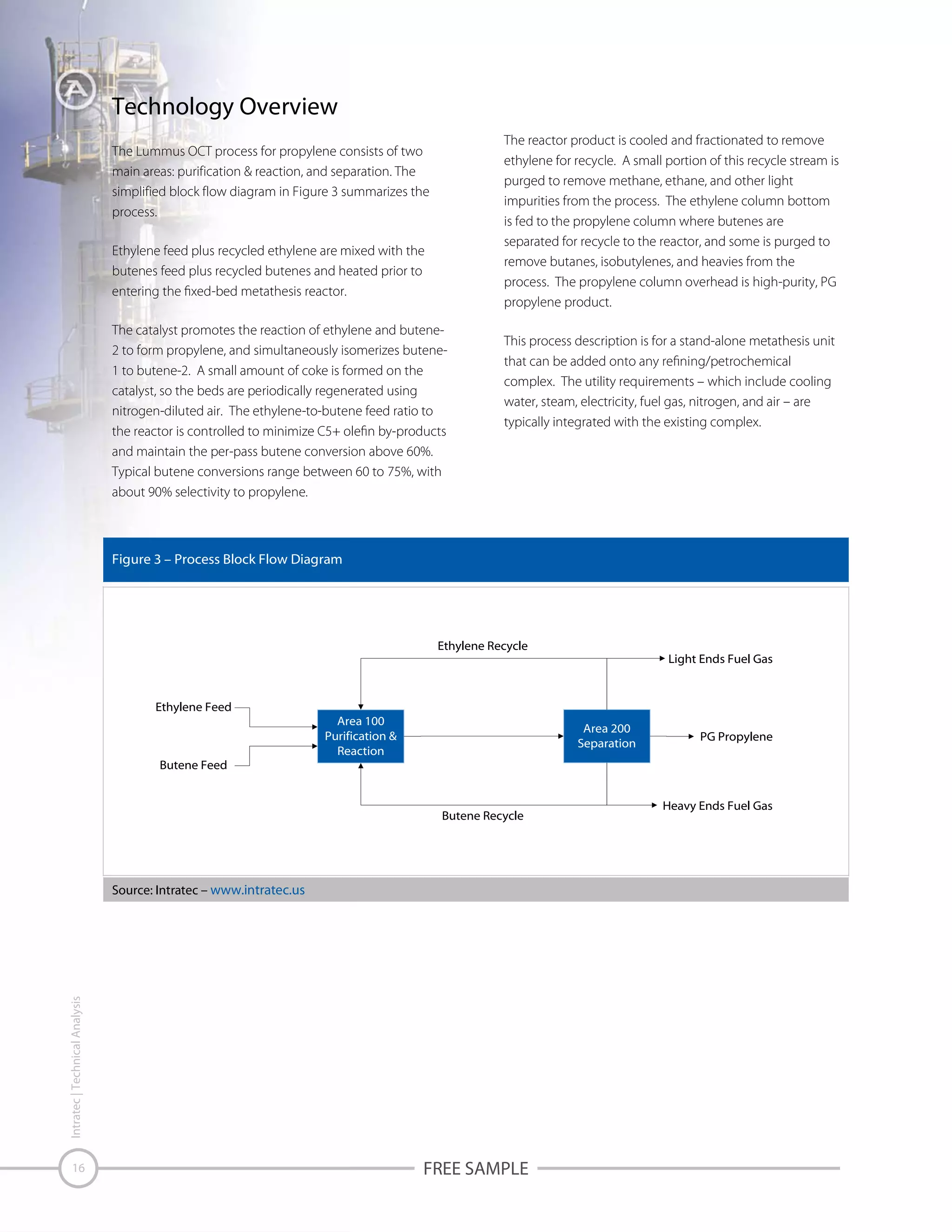 Technology Overview
The reactor product is cooled and fractionated to remove
ethylene for recycle. A small portion of this recycle stream is
purged to remove methane, ethane, and other light
impurities from the process. The ethylene column bottom
is fed to the propylene column where butenes are
separated for recycle to the reactor, and some is purged to
remove butanes, isobutylenes, and heavies from the
process. The propylene column overhead is high-purity, PG
propylene product.

The Lummus OCT process for propylene consists of two
main areas: purification & reaction, and separation. The
simplified block flow diagram in Figure 3 summarizes the
process.
Ethylene feed plus recycled ethylene are mixed with the
butenes feed plus recycled butenes and heated prior to

The catalyst promotes the reaction of ethylene and butene2 to form propylene, and simultaneously isomerizes butene1 to butene-2. A small amount of coke is formed on the
catalyst, so the beds are periodically regenerated using
nitrogen-diluted air. The ethylene-to-butene feed ratio to

This process description is for a stand-alone metathesis unit
complex. The utility requirements – which include cooling
water, steam, electricity, fuel gas, nitrogen, and air – are
typically integrated with the existing complex.

and maintain the per-pass butene conversion above 60%.
Typical butene conversions range between 60 to 75%, with
about 90% selectivity to propylene.

Figure 3 – Process Block Flow Diagram

Ethylene Recycle

Ethylene Feed

Butene Feed

Area 100
Purification &
Reaction

Area 200
Separation

Butene Recycle

Intratec | Technical Analysis

Source: Intratec – www.intratec.us

16

Light Ends Fuel Gas

FREE SAMPLE

PG Propylene

Heavy Ends Fuel Gas

 