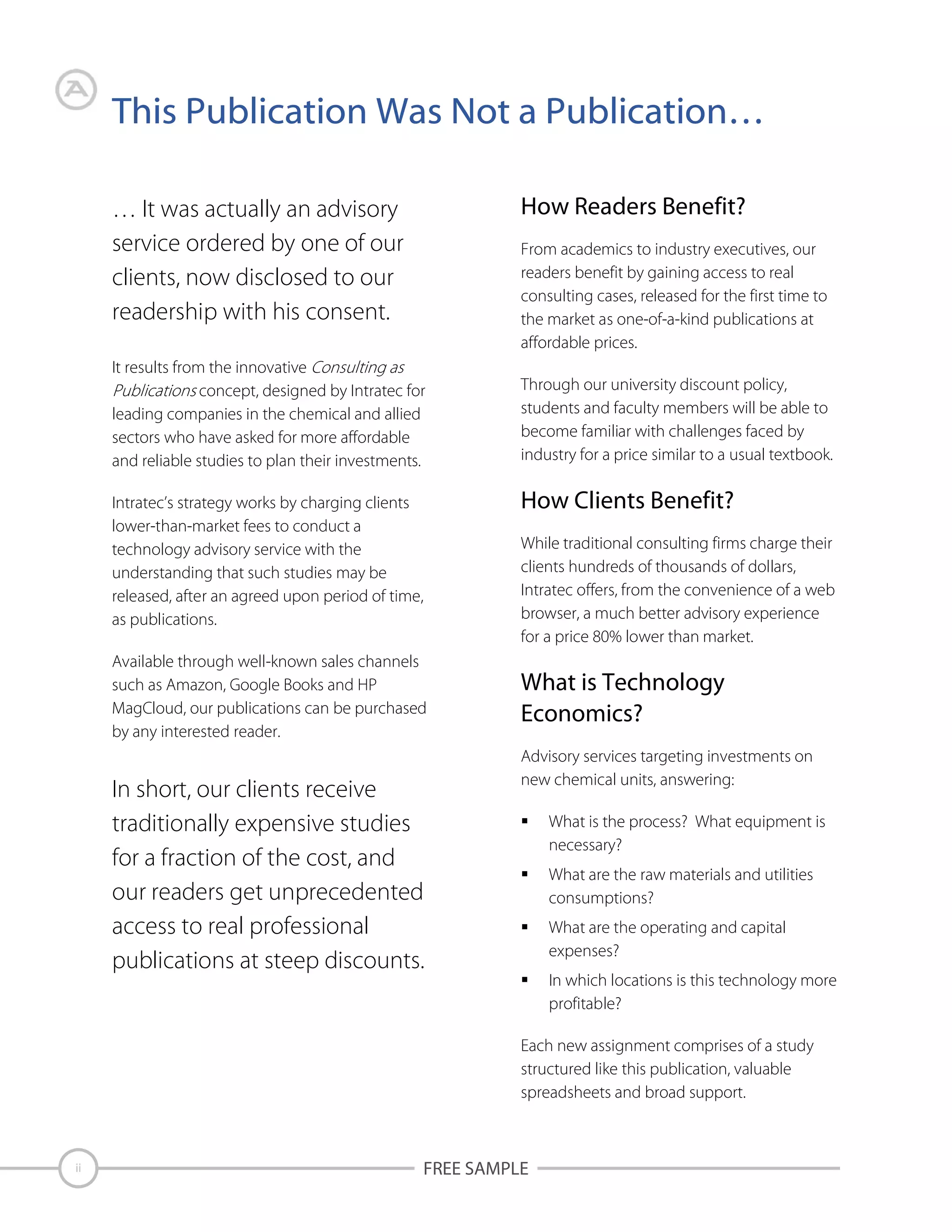 This Publication Was Not a Publication…
How Readers Benefit?

… It was actually an advisory
service ordered by one of our
clients, now disclosed to our
readership with his consent.

From academics to industry executives, our
readers benefit by gaining access to real
consulting cases, released for the first time to
the market as one-of-a-kind publications at
affordable prices.

It results from the innovative
concept, designed by Intratec for
leading companies in the chemical and allied
sectors who have asked for more affordable
and reliable studies to plan their investments.
Intratec’s strategy works by charging clients
lower-than-market fees to conduct a
technology advisory service with the
understanding that such studies may be
released, after an agreed upon period of time,
as publications.
Available through well-known sales channels
such as Amazon, Google Books and HP
MagCloud, our publications can be purchased
by any interested reader.

In short, our clients receive
traditionally expensive studies
for a fraction of the cost, and
our readers get unprecedented
access to real professional
publications at steep discounts.

Through our university discount policy,
students and faculty members will be able to
become familiar with challenges faced by
industry for a price similar to a usual textbook.

How Clients Benefit?
While traditional consulting firms charge their
clients hundreds of thousands of dollars,
Intratec offers, from the convenience of a web
browser, a much better advisory experience
for a price 80% lower than market.

What is Technology
Economics?
Advisory services targeting investments on
new chemical units, answering:
What is the process? What equipment is
necessary?
What are the raw materials and utilities
consumptions?
What are the operating and capital
expenses?
In which locations is this technology more
profitable?
Each new assignment comprises of a study
structured like this publication, valuable
spreadsheets and broad support.

ii

FREE SAMPLE

 