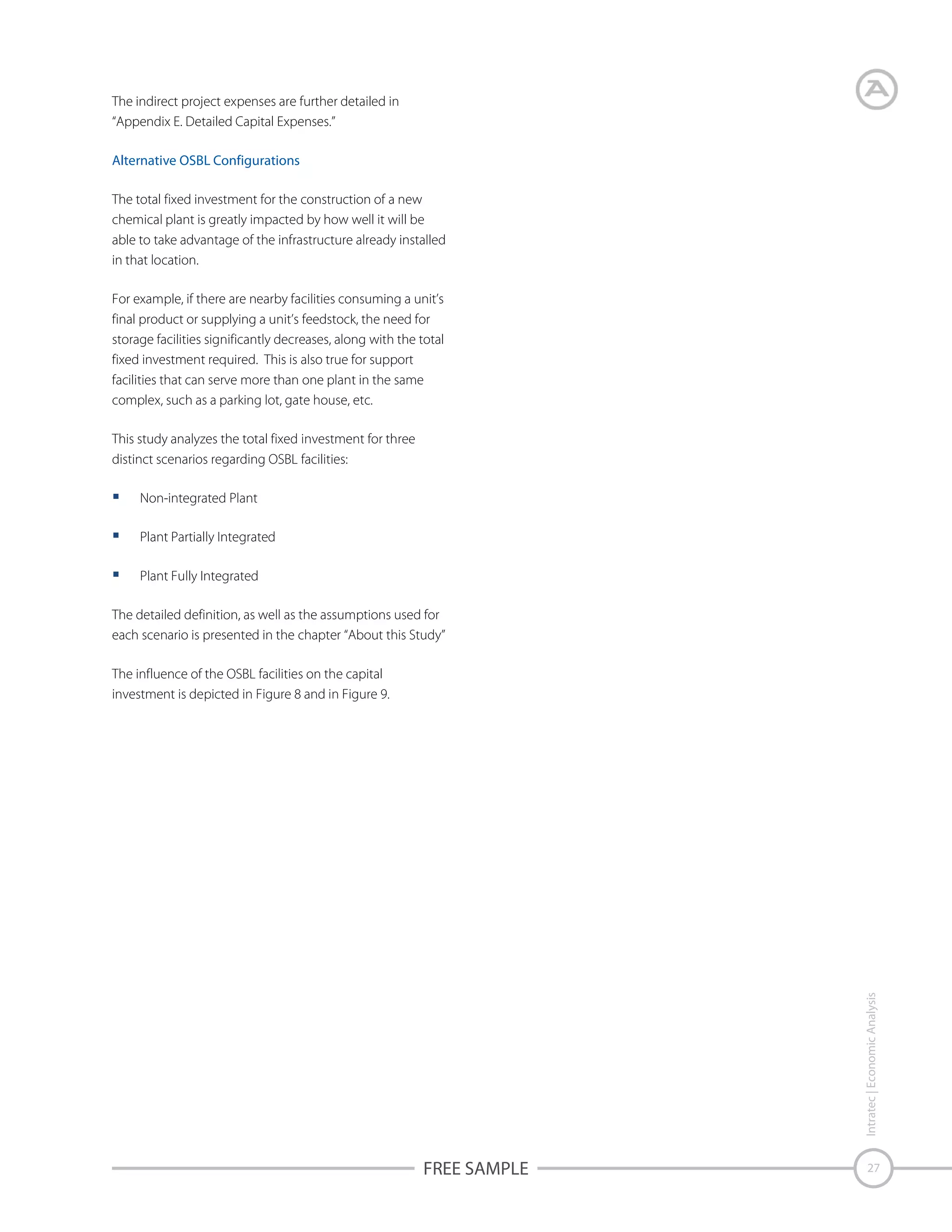 The indirect project expenses are further detailed in
“Appendix E. Detailed Capital Expenses.”
Alternative OSBL Configurations
The total fixed investment for the construction of a new
chemical plant is greatly impacted by how well it will be
able to take advantage of the infrastructure already installed
in that location.
For example, if there are nearby facilities consuming a unit’s
final product or supplying a unit’s feedstock, the need for
storage facilities significantly decreases, along with the total
fixed investment required. This is also true for support
facilities that can serve more than one plant in the same
complex, such as a parking lot, gate house, etc.
This study analyzes the total fixed investment for three
distinct scenarios regarding OSBL facilities:
Non-integrated Plant
Plant Partially Integrated
Plant Fully Integrated
The detailed definition, as well as the assumptions used for
each scenario is presented in the chapter “About this Study”

Intratec | Economic Analysis

The influence of the OSBL facilities on the capital
investment is depicted in Figure 8 and in Figure 9.

FREE SAMPLE

27

 