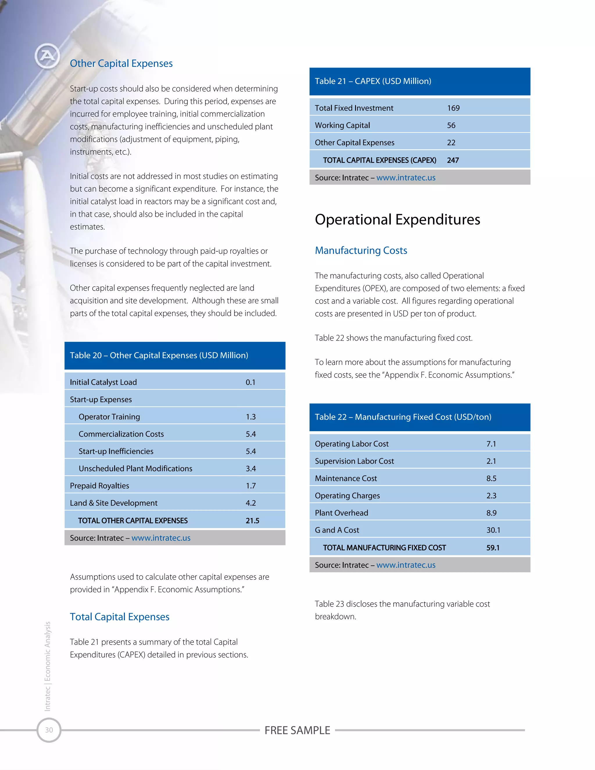 Other Capital Expenses
Start-up costs should also be considered when determining
the total capital expenses. During this period, expenses are
incurred for employee training, initial commercialization
costs, manufacturing inefficiencies and unscheduled plant
modifications (adjustment of equipment, piping,
instruments, etc.).

Table 21 – CAPEX (USD Million)
Total Fixed Investment

169

Working Capital

56

Other Capital Expenses

22

Initial costs are not addressed in most studies on estimating
but can become a significant expenditure. For instance, the
initial catalyst load in reactors may be a significant cost and,
in that case, should also be included in the capital
estimates.

Source: Intratec – www.intratec.us

The purchase of technology through paid-up royalties or
licenses is considered to be part of the capital investment.

Manufacturing Costs

Other capital expenses frequently neglected are land
acquisition and site development. Although these are small
parts of the total capital expenses, they should be included.

Operational Expenditures

The manufacturing costs, also called Operational
Expenditures (OPEX), are composed of two elements: a fixed
cost and a variable cost. All figures regarding operational
costs are presented in USD per ton of product.
Table 22 shows the manufacturing fixed cost.

Table 20 – Other Capital Expenses (USD Million)
Initial Catalyst Load

To learn more about the assumptions for manufacturing
fixed costs, see the “Appendix F. Economic Assumptions.”

0.1

Start-up Expenses
Operator Training
Commercialization Costs

5.4

Start-up Inefficiencies

5.4

Unscheduled Plant Modifications

Table 22 – Manufacturing Fixed Cost (USD/ton)

1.3

3.4

Land & Site Development

Supervision Labor Cost

2.3
8.9

G and A Cost

Source: Intratec – www.intratec.us

8.5

Operating Charges

4.2

2.1

Maintenance Cost

1.7

7.1

Plant Overhead

Prepaid Royalties

Operating Labor Cost

30.1

Source: Intratec – www.intratec.us

Intratec | Economic Analysis

Assumptions used to calculate other capital expenses are
provided in “Appendix F. Economic Assumptions.”

30

Total Capital Expenses

Table 23 discloses the manufacturing variable cost
breakdown.

Table 21 presents a summary of the total Capital
Expenditures (CAPEX) detailed in previous sections.

FREE SAMPLE

 