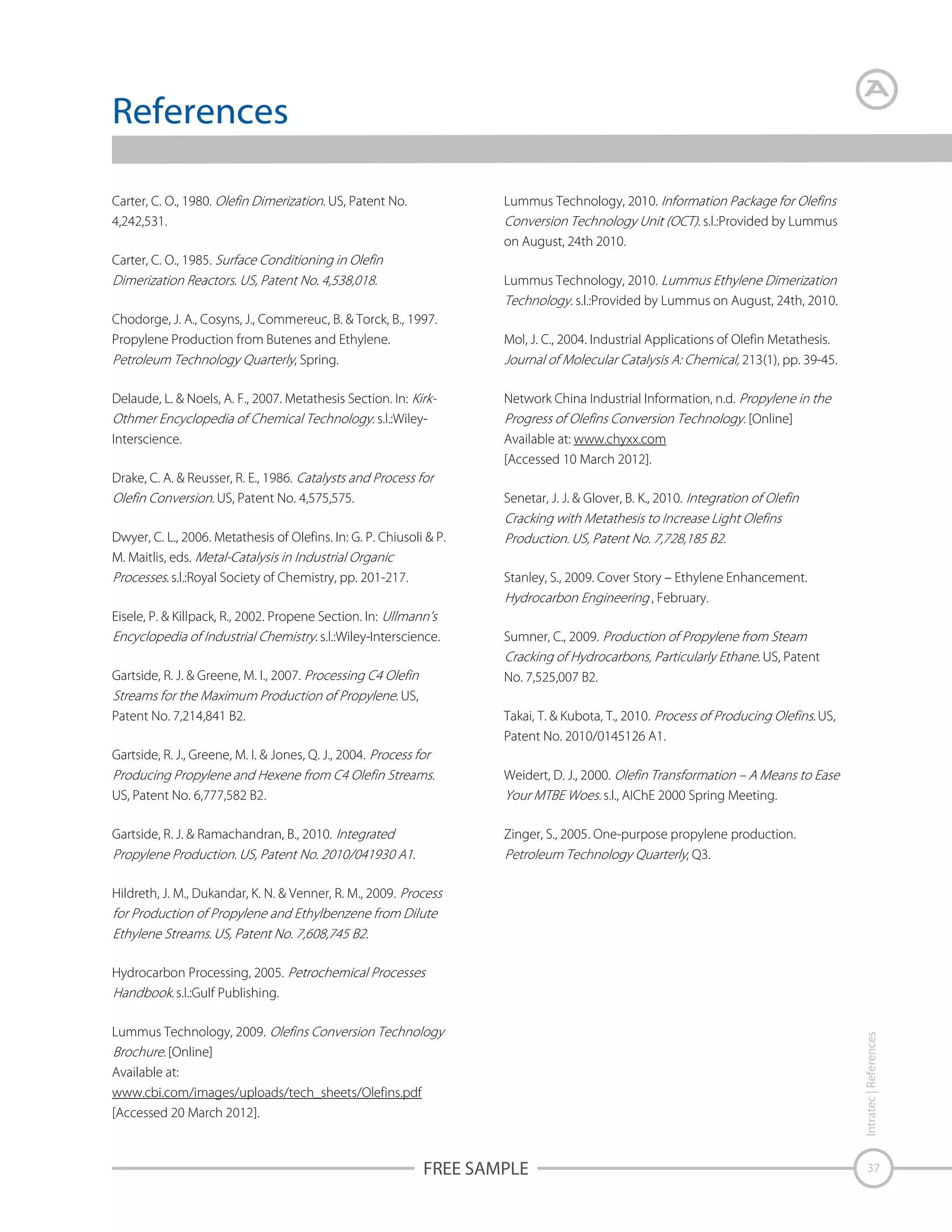 References
Carter, C. O., 1980.
4,242,531.

Lummus Technology, 2010.

US, Patent No.

s.l.:Provided by Lummus
on August, 24th 2010.

Carter, C. O., 1985.
Lummus Technology, 2010.
s.l.:Provided by Lummus on August, 24th, 2010.
Chodorge, J. A., Cosyns, J., Commereuc, B. & Torck, B., 1997.
Propylene Production from Butenes and Ethylene.
, Spring.
Delaude, L. & Noels, A. F., 2007. Metathesis Section. In:
s.l.:WileyInterscience.
Drake, C. A. & Reusser, R. E., 1986.
US, Patent No. 4,575,575.

Mol, J. C., 2004. Industrial Applications of Olefin Metathesis.
213(1), pp. 39-45.
Network China Industrial Information, n.d.
[Online]
Available at: www.chyxx.com
[Accessed 10 March 2012].
Senetar, J. J. & Glover, B. K., 2010.

Dwyer, C. L., 2006. Metathesis of Olefins. In: G. P. Chiusoli & P.
M. Maitlis, eds.
s.l.:Royal Society of Chemistry, pp. 201-217.

Stanley, S., 2009. Cover Story – Ethylene Enhancement.
, February.

Eisele, P. & Killpack, R., 2002. Propene Section. In:
s.l.:Wiley-Interscience.

Sumner, C., 2009.

Gartside, R. J. & Greene, M. I., 2007.

No. 7,525,007 B2.

US, Patent
US,
Patent No. 7,214,841 B2.

Takai, T. & Kubota, T., 2010.
Patent No. 2010/0145126 A1.

US,

Gartside, R. J., Greene, M. I. & Jones, Q. J., 2004.
US, Patent No. 6,777,582 B2.
Gartside, R. J. & Ramachandran, B., 2010.

Weidert, D. J., 2000.
s.l., AIChE 2000 Spring Meeting.
Zinger, S., 2005. One-purpose propylene production.
, Q3.

Hildreth, J. M., Dukandar, K. N. & Venner, R. M., 2009.

Hydrocarbon Processing, 2005.
s.l.:Gulf Publishing.
Intratec | References

Lummus Technology, 2009.
[Online]
Available at:
www.cbi.com/images/uploads/tech_sheets/Olefins.pdf
[Accessed 20 March 2012].

FREE SAMPLE

37

 