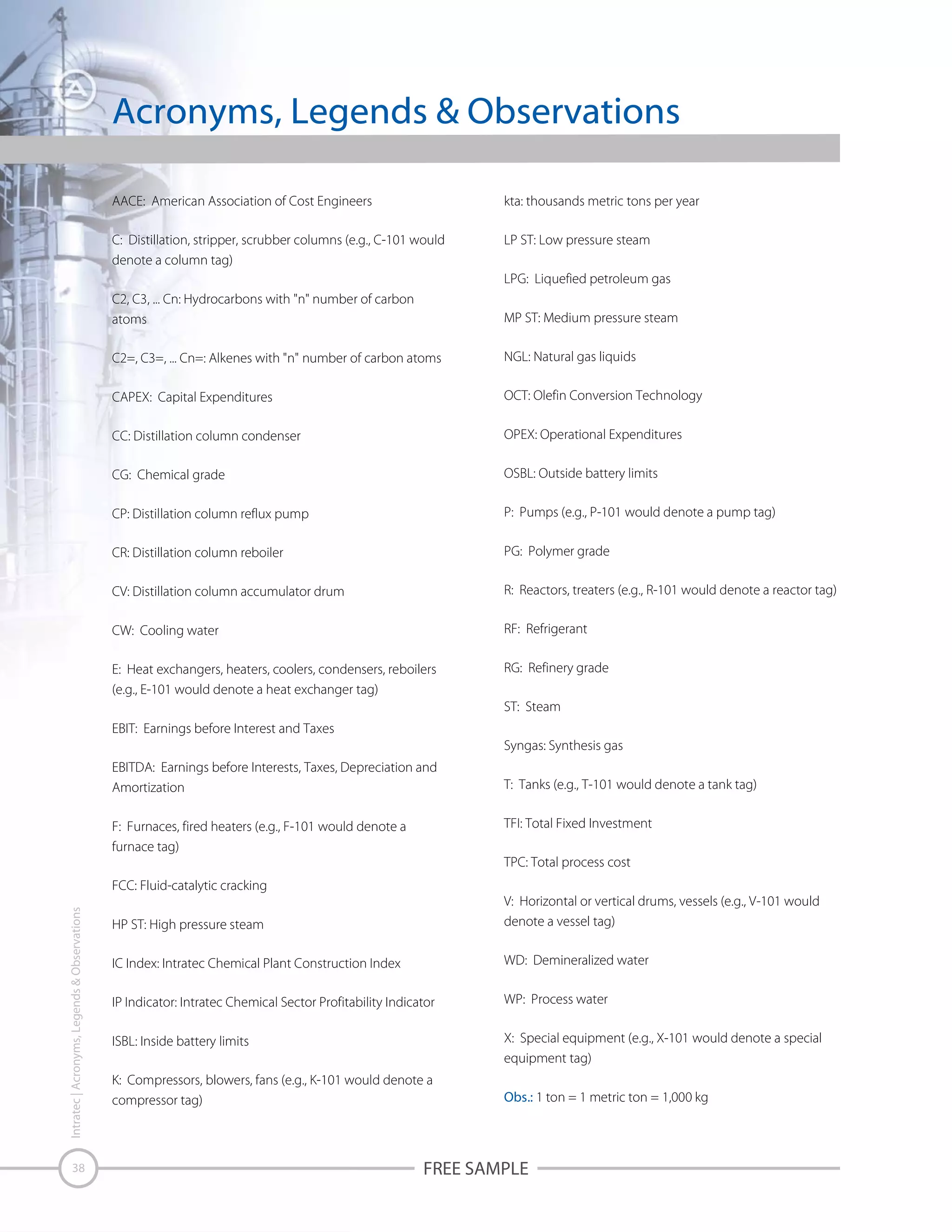 Acronyms, Legends & Observations
AACE: American Association of Cost Engineers

kta: thousands metric tons per year

C: Distillation, stripper, scrubber columns (e.g., C-101 would
denote a column tag)

LP ST: Low pressure steam
LPG: Liquefied petroleum gas

C2, C3, ... Cn: Hydrocarbons with "n" number of carbon
atoms

MP ST: Medium pressure steam

C2=, C3=, ... Cn=: Alkenes with "n" number of carbon atoms

NGL: Natural gas liquids

CAPEX: Capital Expenditures

OCT: Olefin Conversion Technology

CC: Distillation column condenser

OPEX: Operational Expenditures

CG: Chemical grade

OSBL: Outside battery limits

CP: Distillation column reflux pump

P: Pumps (e.g., P-101 would denote a pump tag)

CR: Distillation column reboiler

PG: Polymer grade

CV: Distillation column accumulator drum

R: Reactors, treaters (e.g., R-101 would denote a reactor tag)

CW: Cooling water

RF: Refrigerant

E: Heat exchangers, heaters, coolers, condensers, reboilers
(e.g., E-101 would denote a heat exchanger tag)

RG: Refinery grade
ST: Steam

EBIT: Earnings before Interest and Taxes
Syngas: Synthesis gas
EBITDA: Earnings before Interests, Taxes, Depreciation and
Amortization

T: Tanks (e.g., T-101 would denote a tank tag)
TFI: Total Fixed Investment

F: Furnaces, fired heaters (e.g., F-101 would denote a
furnace tag)

TPC: Total process cost

Intratec | Acronyms, Legends & Observations

FCC: Fluid-catalytic cracking

38

HP ST: High pressure steam

V: Horizontal or vertical drums, vessels (e.g., V-101 would
denote a vessel tag)

IC Index: Intratec Chemical Plant Construction Index

WD: Demineralized water

IP Indicator: Intratec Chemical Sector Profitability Indicator

WP: Process water

ISBL: Inside battery limits

X: Special equipment (e.g., X-101 would denote a special
equipment tag)

K: Compressors, blowers, fans (e.g., K-101 would denote a
compressor tag)

Obs.: 1 ton = 1 metric ton = 1,000 kg

FREE SAMPLE

 