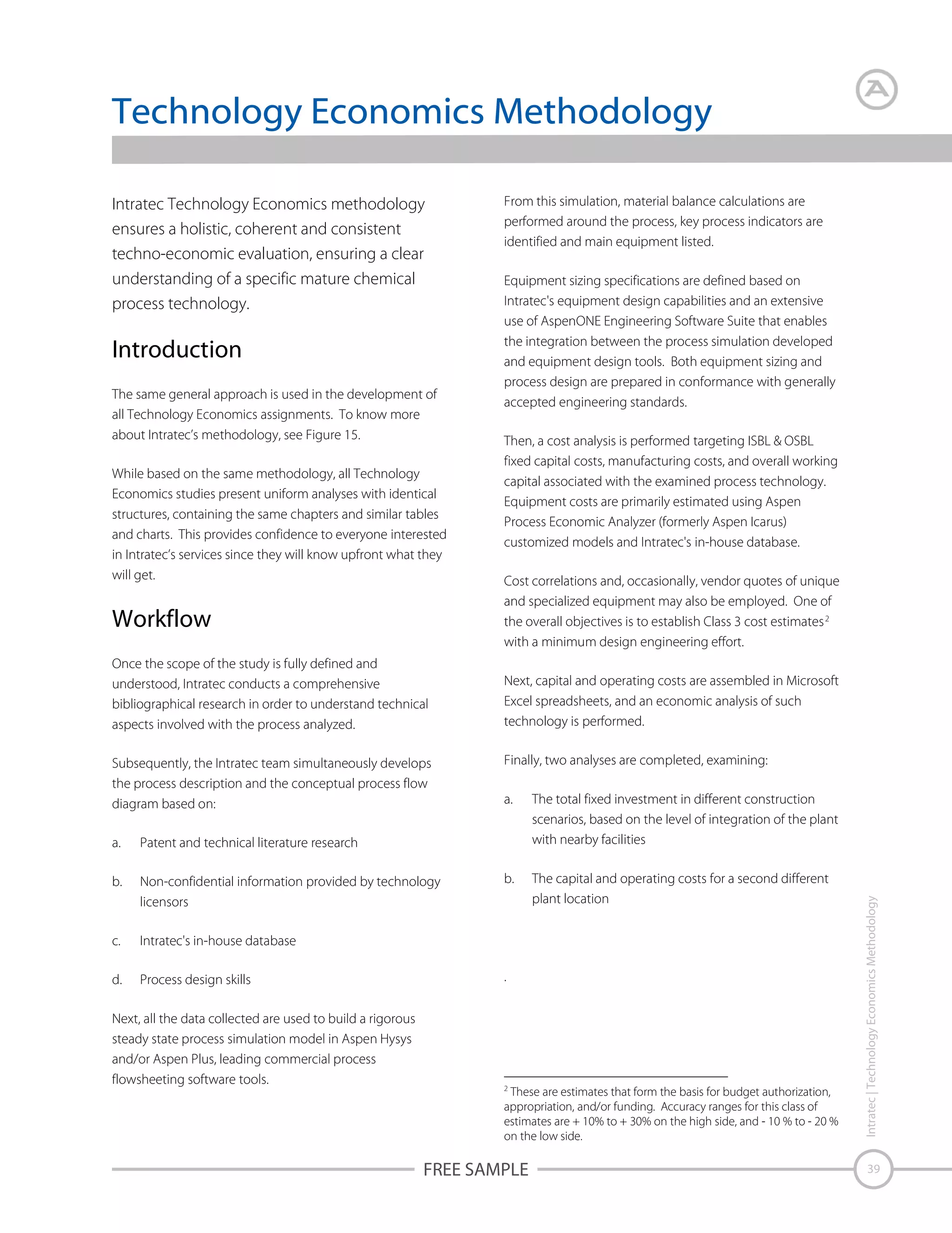 Technology Economics Methodology

Introduction
The same general approach is used in the development of
all Technology Economics assignments. To know more
about Intratec’s methodology, see Figure 15.
While based on the same methodology, all Technology
Economics studies present uniform analyses with identical
structures, containing the same chapters and similar tables
and charts. This provides confidence to everyone interested
in Intratec’s services since they will know upfront what they
will get.

Workflow
Once the scope of the study is fully defined and
understood, Intratec conducts a comprehensive
bibliographical research in order to understand technical
aspects involved with the process analyzed.
Subsequently, the Intratec team simultaneously develops
the process description and the conceptual process flow
diagram based on:
a.

Non-confidential information provided by technology
licensors

c.

Process design skills

Then, a cost analysis is performed targeting ISBL & OSBL
fixed capital costs, manufacturing costs, and overall working
capital associated with the examined process technology.
Equipment costs are primarily estimated using Aspen
Process Economic Analyzer (formerly Aspen Icarus)
customized models and Intratec's in-house database.
Cost correlations and, occasionally, vendor quotes of unique
and specialized equipment may also be employed. One of
the overall objectives is to establish Class 3 cost estimates 2
with a minimum design engineering effort.
Next, capital and operating costs are assembled in Microsoft
Excel spreadsheets, and an economic analysis of such
technology is performed.
Finally, two analyses are completed, examining:
a.

The total fixed investment in different construction
scenarios, based on the level of integration of the plant
with nearby facilities

b.

The capital and operating costs for a second different
plant location

Intratec's in-house database

d.

Equipment sizing specifications are defined based on
Intratec's equipment design capabilities and an extensive
use of AspenONE Engineering Software Suite that enables
the integration between the process simulation developed
and equipment design tools. Both equipment sizing and
process design are prepared in conformance with generally
accepted engineering standards.

Patent and technical literature research

b.

From this simulation, material balance calculations are
performed around the process, key process indicators are
identified and main equipment listed.

Next, all the data collected are used to build a rigorous
steady state process simulation model in Aspen Hysys
and/or Aspen Plus, leading commercial process
flowsheeting software tools.

.

2
These are estimates that form the basis for budget authorization,
appropriation, and/or funding. Accuracy ranges for this class of
estimates are + 10% to + 30% on the high side, and - 10 % to - 20 %
on the low side.

FREE SAMPLE

Intratec | Technology Economics Methodology

Intratec Technology Economics methodology
ensures a holistic, coherent and consistent
techno-economic evaluation, ensuring a clear
understanding of a specific mature chemical
process technology.

39

 