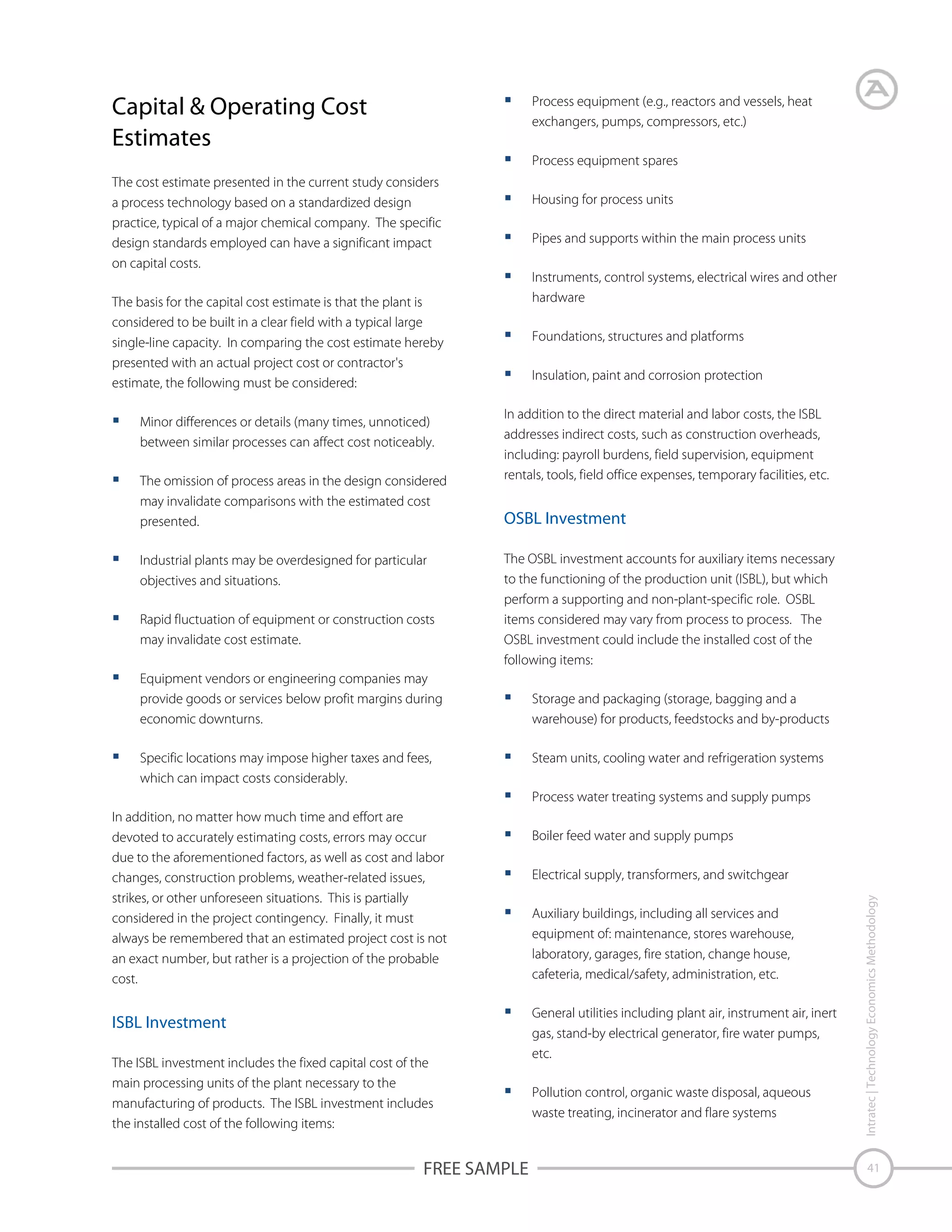 Capital & Operating Cost
Estimates

Process equipment (e.g., reactors and vessels, heat
exchangers, pumps, compressors, etc.)
Process equipment spares

The cost estimate presented in the current study considers
a process technology based on a standardized design
practice, typical of a major chemical company. The specific
design standards employed can have a significant impact
on capital costs.

Housing for process units
Pipes and supports within the main process units
Instruments, control systems, electrical wires and other
hardware

The basis for the capital cost estimate is that the plant is
considered to be built in a clear field with a typical large
single-line capacity. In comparing the cost estimate hereby
presented with an actual project cost or contractor's
estimate, the following must be considered:
Minor differences or details (many times, unnoticed)
between similar processes can affect cost noticeably.
The omission of process areas in the design considered
may invalidate comparisons with the estimated cost
presented.
Industrial plants may be overdesigned for particular
objectives and situations.
Rapid fluctuation of equipment or construction costs
may invalidate cost estimate.

Foundations, structures and platforms
Insulation, paint and corrosion protection
In addition to the direct material and labor costs, the ISBL
addresses indirect costs, such as construction overheads,
including: payroll burdens, field supervision, equipment
rentals, tools, field office expenses, temporary facilities, etc.

OSBL Investment
The OSBL investment accounts for auxiliary items necessary
to the functioning of the production unit (ISBL), but which
perform a supporting and non-plant-specific role. OSBL
items considered may vary from process to process. The
OSBL investment could include the installed cost of the
following items:

Equipment vendors or engineering companies may
provide goods or services below profit margins during
economic downturns.
Specific locations may impose higher taxes and fees,
which can impact costs considerably.

Storage and packaging (storage, bagging and a
warehouse) for products, feedstocks and by-products
Steam units, cooling water and refrigeration systems
Process water treating systems and supply pumps

ISBL Investment
The ISBL investment includes the fixed capital cost of the
main processing units of the plant necessary to the
manufacturing of products. The ISBL investment includes
the installed cost of the following items:

FREE SAMPLE

Boiler feed water and supply pumps
Electrical supply, transformers, and switchgear
Auxiliary buildings, including all services and
equipment of: maintenance, stores warehouse,
laboratory, garages, fire station, change house,
cafeteria, medical/safety, administration, etc.
General utilities including plant air, instrument air, inert
gas, stand-by electrical generator, fire water pumps,
etc.
Pollution control, organic waste disposal, aqueous
waste treating, incinerator and flare systems

Intratec | Technology Economics Methodology

In addition, no matter how much time and effort are
devoted to accurately estimating costs, errors may occur
due to the aforementioned factors, as well as cost and labor
changes, construction problems, weather-related issues,
strikes, or other unforeseen situations. This is partially
considered in the project contingency. Finally, it must
always be remembered that an estimated project cost is not
an exact number, but rather is a projection of the probable
cost.

41

 