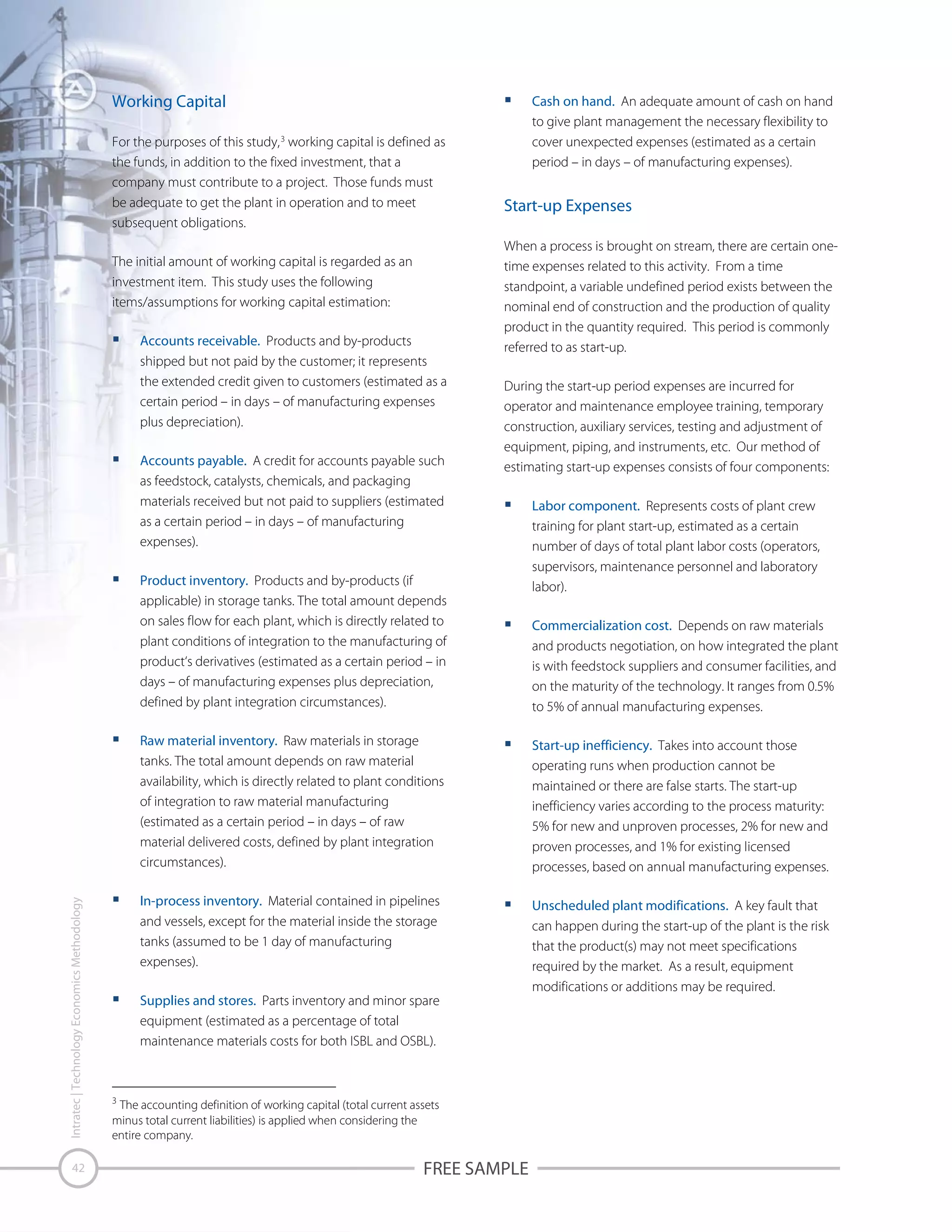 Working Capital
For the purposes of this study, 3 working capital is defined as
the funds, in addition to the fixed investment, that a
company must contribute to a project. Those funds must
be adequate to get the plant in operation and to meet
subsequent obligations.
The initial amount of working capital is regarded as an
investment item. This study uses the following
items/assumptions for working capital estimation:
Accounts receivable. Products and by-products
shipped but not paid by the customer; it represents
the extended credit given to customers (estimated as a
certain period – in days – of manufacturing expenses
plus depreciation).
Accounts payable. A credit for accounts payable such
as feedstock, catalysts, chemicals, and packaging
materials received but not paid to suppliers (estimated
as a certain period – in days – of manufacturing
expenses).

Cash on hand. An adequate amount of cash on hand
to give plant management the necessary flexibility to
cover unexpected expenses (estimated as a certain
period – in days – of manufacturing expenses).

Start-up Expenses
When a process is brought on stream, there are certain onetime expenses related to this activity. From a time
standpoint, a variable undefined period exists between the
nominal end of construction and the production of quality
product in the quantity required. This period is commonly
referred to as start-up.
During the start-up period expenses are incurred for
operator and maintenance employee training, temporary
construction, auxiliary services, testing and adjustment of
equipment, piping, and instruments, etc. Our method of
estimating start-up expenses consists of four components:

Product inventory. Products and by-products (if
applicable) in storage tanks. The total amount depends
on sales flow for each plant, which is directly related to
plant conditions of integration to the manufacturing of
product‘s derivatives (estimated as a certain period – in
days – of manufacturing expenses plus depreciation,
defined by plant integration circumstances).

Labor component. Represents costs of plant crew
training for plant start-up, estimated as a certain
number of days of total plant labor costs (operators,
supervisors, maintenance personnel and laboratory
labor).
Commercialization cost. Depends on raw materials
and products negotiation, on how integrated the plant
is with feedstock suppliers and consumer facilities, and
on the maturity of the technology. It ranges from 0.5%
to 5% of annual manufacturing expenses.

Intratec | Technology Economics Methodology

Raw material inventory. Raw materials in storage
tanks. The total amount depends on raw material
availability, which is directly related to plant conditions
of integration to raw material manufacturing
(estimated as a certain period – in days – of raw
material delivered costs, defined by plant integration
circumstances).

42

Start-up inefficiency. Takes into account those
operating runs when production cannot be
maintained or there are false starts. The start-up
inefficiency varies according to the process maturity:
5% for new and unproven processes, 2% for new and
proven processes, and 1% for existing licensed
processes, based on annual manufacturing expenses.

In-process inventory. Material contained in pipelines
and vessels, except for the material inside the storage
tanks (assumed to be 1 day of manufacturing
expenses).

Unscheduled plant modifications. A key fault that
can happen during the start-up of the plant is the risk
that the product(s) may not meet specifications
required by the market. As a result, equipment
modifications or additions may be required.

Supplies and stores. Parts inventory and minor spare
equipment (estimated as a percentage of total
maintenance materials costs for both ISBL and OSBL).

3
The accounting definition of working capital (total current assets
minus total current liabilities) is applied when considering the
entire company.

FREE SAMPLE

 