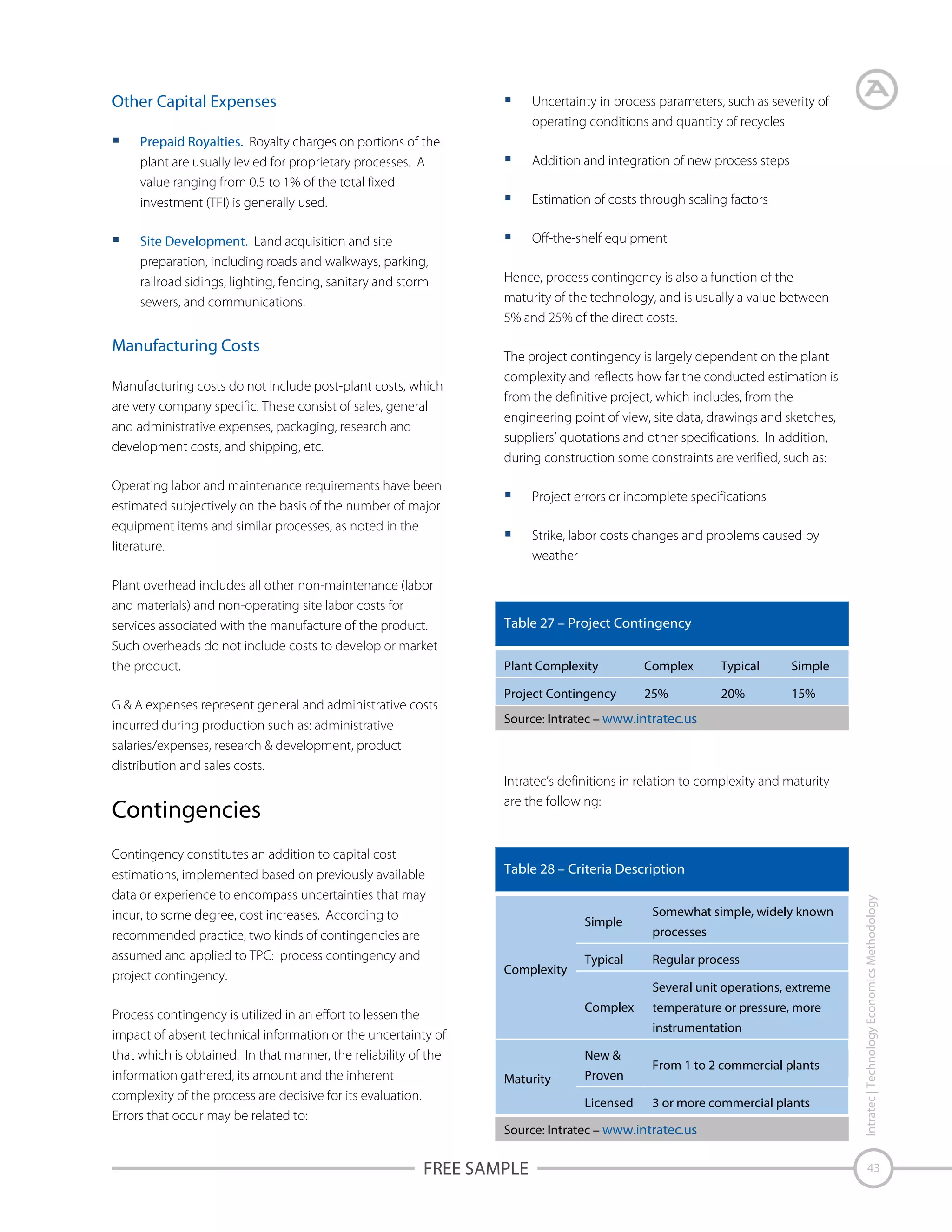 Other Capital Expenses

Uncertainty in process parameters, such as severity of
operating conditions and quantity of recycles

Prepaid Royalties. Royalty charges on portions of the
plant are usually levied for proprietary processes. A
value ranging from 0.5 to 1% of the total fixed
investment (TFI) is generally used.
Site Development. Land acquisition and site
preparation, including roads and walkways, parking,
railroad sidings, lighting, fencing, sanitary and storm
sewers, and communications.

Manufacturing Costs
Manufacturing costs do not include post-plant costs, which
are very company specific. These consist of sales, general
and administrative expenses, packaging, research and
development costs, and shipping, etc.

Addition and integration of new process steps
Estimation of costs through scaling factors
Off-the-shelf equipment
Hence, process contingency is also a function of the
maturity of the technology, and is usually a value between
5% and 25% of the direct costs.
The project contingency is largely dependent on the plant
complexity and reflects how far the conducted estimation is
from the definitive project, which includes, from the
engineering point of view, site data, drawings and sketches,
suppliers’ quotations and other specifications. In addition,
during construction some constraints are verified, such as:

Operating labor and maintenance requirements have been
estimated subjectively on the basis of the number of major
equipment items and similar processes, as noted in the
literature.
Plant overhead includes all other non-maintenance (labor
and materials) and non-operating site labor costs for
services associated with the manufacture of the product.
Such overheads do not include costs to develop or market
the product.
G & A expenses represent general and administrative costs
incurred during production such as: administrative
salaries/expenses, research & development, product
distribution and sales costs.

Project errors or incomplete specifications
Strike, labor costs changes and problems caused by
weather

Table 27 – Project Contingency
Plant Complexity

Complex

Typical

Simple

Project Contingency

25%

20%

15%

Source: Intratec – www.intratec.us

Intratec’s definitions in relation to complexity and maturity
are the following:

Contingency constitutes an addition to capital cost
estimations, implemented based on previously available
data or experience to encompass uncertainties that may
incur, to some degree, cost increases. According to
recommended practice, two kinds of contingencies are
assumed and applied to TPC: process contingency and
project contingency.
Process contingency is utilized in an effort to lessen the
impact of absent technical information or the uncertainty of
that which is obtained. In that manner, the reliability of the
information gathered, its amount and the inherent
complexity of the process are decisive for its evaluation.
Errors that occur may be related to:

Table 28 – Criteria Description

Simple

Complexity

Typical

Somewhat simple, widely known
processes
Regular process
Several unit operations, extreme

Complex

temperature or pressure, more
instrumentation

New &
Maturity

Proven
Licensed

From 1 to 2 commercial plants
3 or more commercial plants

Source: Intratec – www.intratec.us

FREE SAMPLE

Intratec | Technology Economics Methodology

Contingencies

43

 