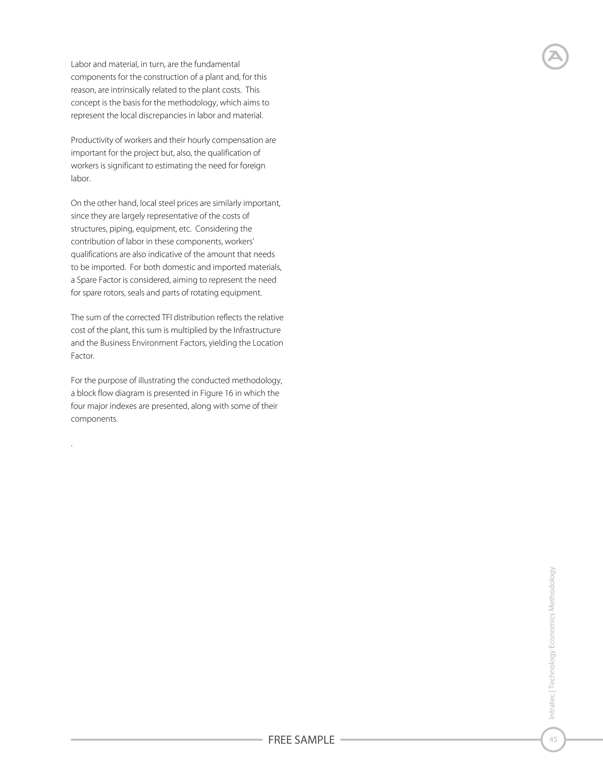 Labor and material, in turn, are the fundamental
components for the construction of a plant and, for this
reason, are intrinsically related to the plant costs. This
concept is the basis for the methodology, which aims to
represent the local discrepancies in labor and material.
Productivity of workers and their hourly compensation are
important for the project but, also, the qualification of
workers is significant to estimating the need for foreign
labor.
On the other hand, local steel prices are similarly important,
since they are largely representative of the costs of
structures, piping, equipment, etc. Considering the
contribution of labor in these components, workers’
qualifications are also indicative of the amount that needs
to be imported. For both domestic and imported materials,
a Spare Factor is considered, aiming to represent the need
for spare rotors, seals and parts of rotating equipment.
The sum of the corrected TFI distribution reflects the relative
cost of the plant, this sum is multiplied by the Infrastructure
and the Business Environment Factors, yielding the Location
Factor.
For the purpose of illustrating the conducted methodology,
a block flow diagram is presented in Figure 16 in which the
four major indexes are presented, along with some of their
components.

Intratec | Technology Economics Methodology

.

FREE SAMPLE

45

 