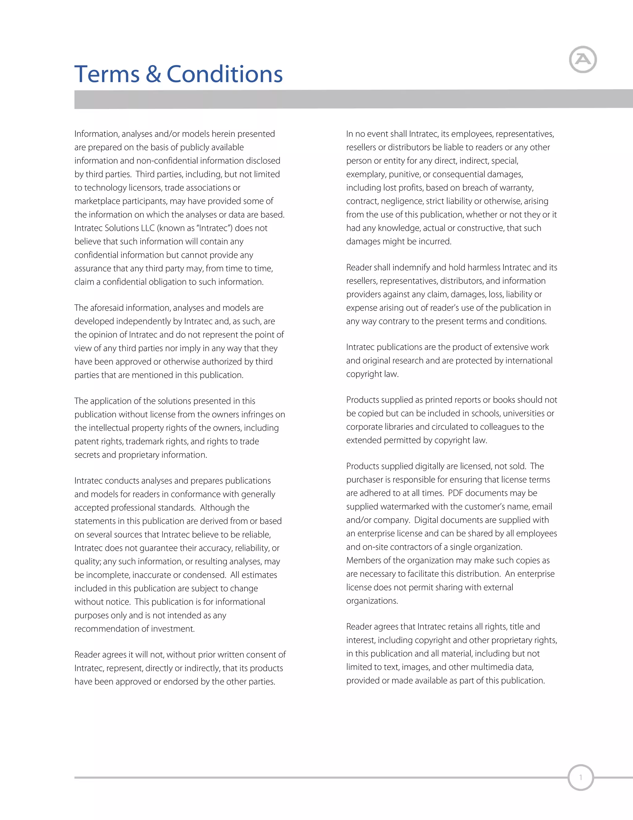 Terms & Conditions
Information, analyses and/or models herein presented
are prepared on the basis of publicly available
information and non-confidential information disclosed
by third parties. Third parties, including, but not limited
to technology licensors, trade associations or
marketplace participants, may have provided some of
the information on which the analyses or data are based.
Intratec Solutions LLC (known as “Intratec”) does not
believe that such information will contain any
confidential information but cannot provide any
assurance that any third party may, from time to time,
claim a confidential obligation to such information.
The aforesaid information, analyses and models are
developed independently by Intratec and, as such, are
the opinion of Intratec and do not represent the point of
view of any third parties nor imply in any way that they
have been approved or otherwise authorized by third
parties that are mentioned in this publication.
The application of the solutions presented in this
publication without license from the owners infringes on
the intellectual property rights of the owners, including
patent rights, trademark rights, and rights to trade
secrets and proprietary information.
Intratec conducts analyses and prepares publications
and models for readers in conformance with generally
accepted professional standards. Although the
statements in this publication are derived from or based
on several sources that Intratec believe to be reliable,
Intratec does not guarantee their accuracy, reliability, or
quality; any such information, or resulting analyses, may
be incomplete, inaccurate or condensed. All estimates
included in this publication are subject to change
without notice. This publication is for informational
purposes only and is not intended as any
recommendation of investment.
Reader agrees it will not, without prior written consent of
Intratec, represent, directly or indirectly, that its products
have been approved or endorsed by the other parties.

In no event shall Intratec, its employees, representatives,
resellers or distributors be liable to readers or any other
person or entity for any direct, indirect, special,
exemplary, punitive, or consequential damages,
including lost profits, based on breach of warranty,
contract, negligence, strict liability or otherwise, arising
from the use of this publication, whether or not they or it
had any knowledge, actual or constructive, that such
damages might be incurred.
Reader shall indemnify and hold harmless Intratec and its
resellers, representatives, distributors, and information
providers against any claim, damages, loss, liability or
expense arising out of reader’s use of the publication in
any way contrary to the present terms and conditions.
Intratec publications are the product of extensive work
and original research and are protected by international
copyright law.
Products supplied as printed reports or books should not
be copied but can be included in schools, universities or
corporate libraries and circulated to colleagues to the
extended permitted by copyright law.
Products supplied digitally are licensed, not sold. The
purchaser is responsible for ensuring that license terms
are adhered to at all times. PDF documents may be
supplied watermarked with the customer’s name, email
and/or company. Digital documents are supplied with
an enterprise license and can be shared by all employees
and on-site contractors of a single organization.
Members of the organization may make such copies as
are necessary to facilitate this distribution. An enterprise
license does not permit sharing with external
organizations.
Reader agrees that Intratec retains all rights, title and
interest, including copyright and other proprietary rights,
in this publication and all material, including but not
limited to text, images, and other multimedia data,
provided or made available as part of this publication.

1

 