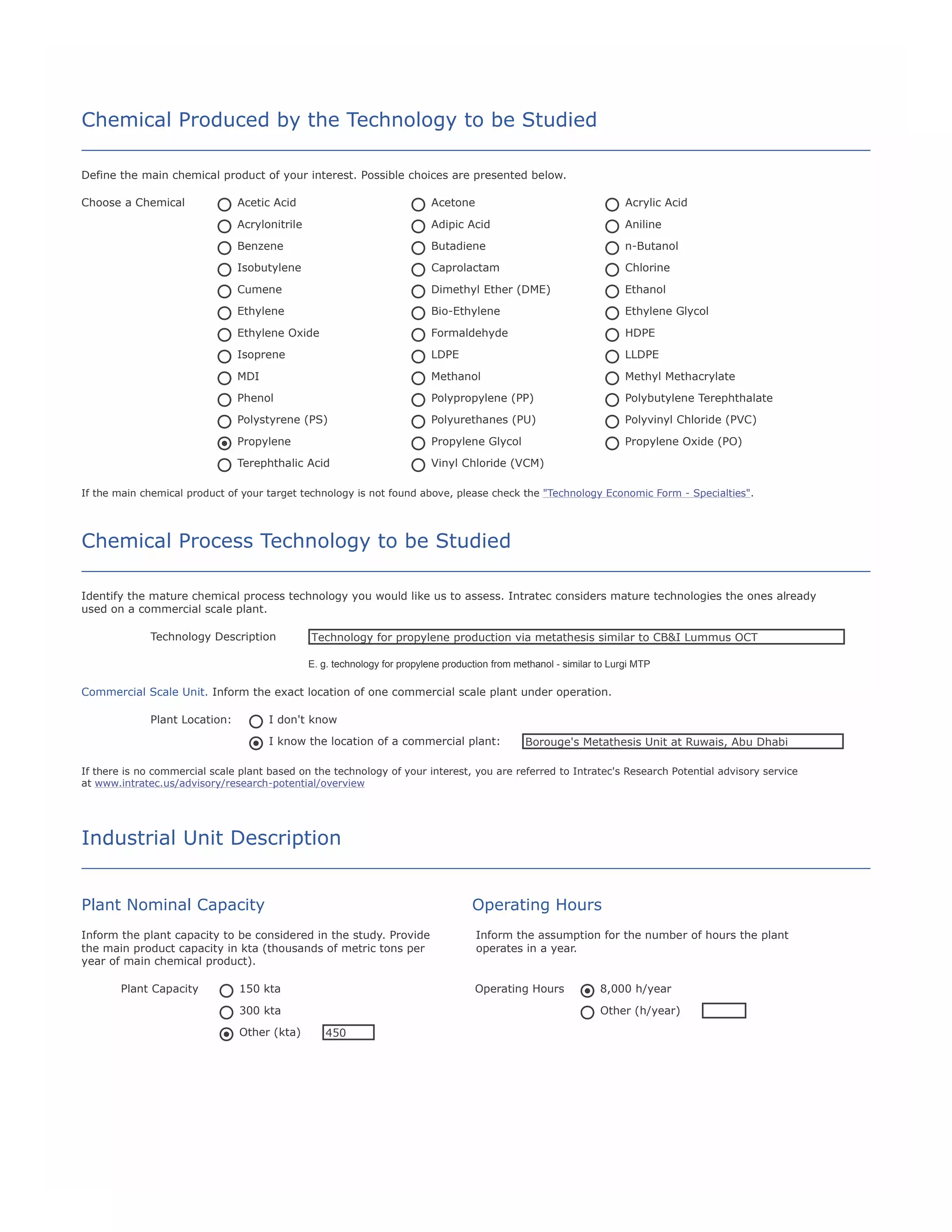 Chemical Produced by the Technology to be Studied
Define the main chemical product of your interest. Possible choices are presented below.
Choose a Chemical

Acetic Acid

Acetone

Acrylic Acid

Acrylonitrile

Adipic Acid

Aniline

Benzene

Butadiene

n-Butanol

Isobutylene

Caprolactam

Chlorine

Cumene

Dimethyl Ether (DME)

Ethanol

Ethylene

Bio-Ethylene

Ethylene Glycol

Ethylene Oxide

Formaldehyde

HDPE

Isoprene

LDPE

LLDPE

MDI

Methanol

Methyl Methacrylate

Phenol

Polypropylene (PP)

Polybutylene Terephthalate

Polystyrene (PS)

Polyurethanes (PU)

Polyvinyl Chloride (PVC)

Propylene

Propylene Glycol

Propylene Oxide (PO)

Terephthalic Acid

Vinyl Chloride (VCM)

If the main chemical product of your target technology is not found above, please check the "Technology Economic Form - Specialties".

Chemical Process Technology to be Studied
Identify the mature chemical process technology you would like us to assess. Intratec considers mature technologies the ones already
used on a commercial scale plant.
Technology Description

Technology for propylene production via metathesis similar to CB&I Lummus OCT
E. g. technology for propylene production from methanol - similar to Lurgi MTP

Commercial Scale Unit. Inform the exact location of one commercial scale plant under operation.
Plant Location:

I don't know
I know the location of a commercial plant:

Borouge's Metathesis Unit at Ruwais, Abu Dhabi

If there is no commercial scale plant based on the technology of your interest, you are referred to Intratec's Research Potential advisory service
at www.intratec.us/advisory/research-potential/overview

Industrial Unit Description
Plant Nominal Capacity

Operating Hours

Inform the plant capacity to be considered in the study. Provide
the main product capacity in kta (thousands of metric tons per
year of main chemical product).
Plant Capacity

150 kta

Operating Hours

300 kta
Other (kta)

Inform the assumption for the number of hours the plant
operates in a year.

8,000 h/year
Other (h/year)

450

 