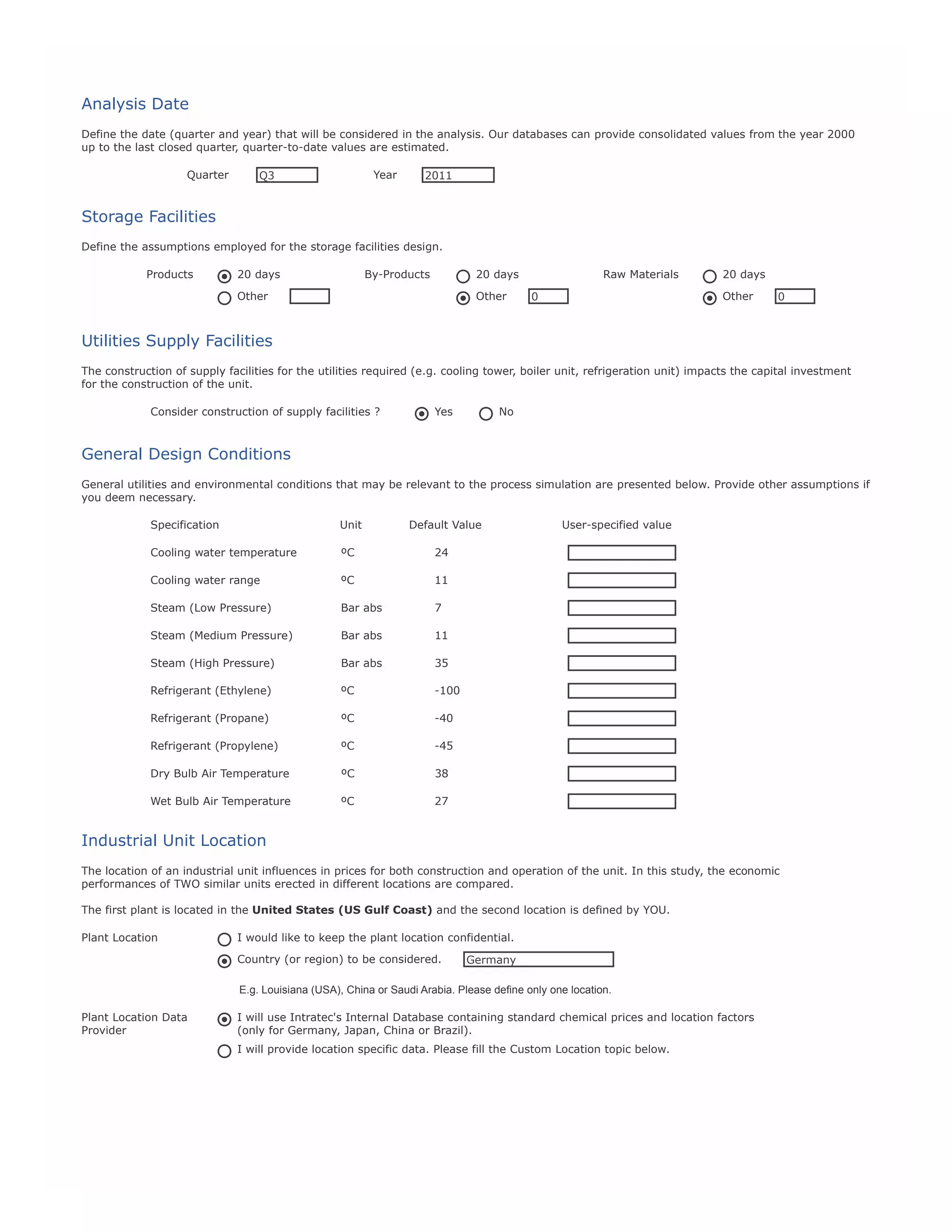 Analysis Date
Define the date (quarter and year) that will be considered in the analysis. Our databases can provide consolidated values from the year 2000
up to the last closed quarter, quarter-to-date values are estimated.
Quarter

Year

Q3

2011

Storage Facilities
Define the assumptions employed for the storage facilities design.
Products

20 days

By-Products

20 days

Other

Other

Raw Materials

20 days
Other

0

0

Utilities Supply Facilities
The construction of supply facilities for the utilities required (e.g. cooling tower, boiler unit, refrigeration unit) impacts the capital investment
for the construction of the unit.
Consider construction of supply facilities ?

Yes

No

General Design Conditions
General utilities and environmental conditions that may be relevant to the process simulation are presented below. Provide other assumptions if
you deem necessary.
Specification

Unit

Default Value

User-specified value

Cooling water temperature

ºC

24

DSPEC1

Cooling water range

ºC

11

DSPEC2

Steam (Low Pressure)

Bar abs

7

DSPEC3

Steam (Medium Pressure)

Bar abs

11

DSPEC4

Steam (High Pressure)

Bar abs

35

DSPEC5

Refrigerant (Ethylene)

ºC

-100

DSPEC6

Refrigerant (Propane)

ºC

-40

DSPEC7

Refrigerant (Propylene)

ºC

-45

DSPEC8

Dry Bulb Air Temperature

ºC

38

DSPEC9

Wet Bulb Air Temperature

ºC

27

DS10

Industrial Unit Location
The location of an industrial unit influences in prices for both construction and operation of the unit. In this study, the economic
performances of TWO similar units erected in different locations are compared.
The first plant is located in the United States (US Gulf Coast) and the second location is defined by YOU.
Plant Location

I would like to keep the plant location confidential.
Country (or region) to be considered.

Germany

E.g. Louisiana (USA), China or Saudi Arabia. Please define only one location.
Plant Location Data
Provider

I will use Intratec's Internal Database containing standard chemical prices and location factors
(only for Germany, Japan, China or Brazil).
I will provide location specific data. Please fill the Custom Location topic below.

 