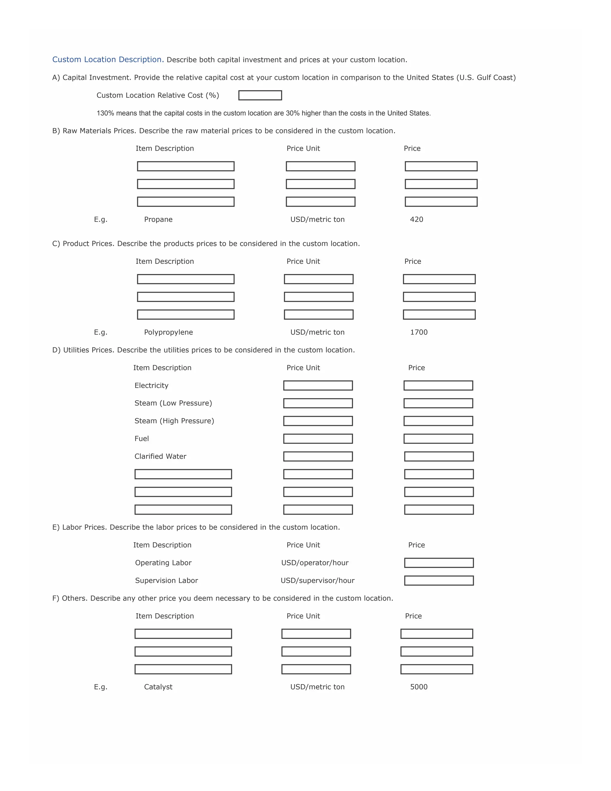 Custom Location Description. Describe both capital investment and prices at your custom location.
A) Capital Investment. Provide the relative capital cost at your custom location in comparison to the United States (U.S. Gulf Coast)
Custom Location Relative Cost (%)
130% means that the capital costs in the custom location are 30% higher than the costs in the United States.
B) Raw Materials Prices. Describe the raw material prices to be considered in the custom location.
Item Description

Price Unit

Price

Raw1

RU1

RP1

Raw2

RU2

RP2

Raw3

RU3

RP3

E.g.

Propane

USD/metric ton

420

C) Product Prices. Describe the products prices to be considered in the custom location.
Item Description

Price Unit

Price

Prod1

PU1

PP1

Prod2

PU2

PP2

Prod3

PU3

PP3

E.g.

Polypropylene

USD/metric ton

1700

D) Utilities Prices. Describe the utilities prices to be considered in the custom location.
Item Description

Price Unit

Price

Electricity

UP1

Steam (Low Pressure)

UP2

Steam (High Pressure)

UP3

Fuel

UP4

Clarified Water

UP5

Util6

UU6

YP6

Util7

UU7

UP7

Util8

UU8

UP8

E) Labor Prices. Describe the labor prices to be considered in the custom location.
Item Description

Price Unit

Price

Operating Labor

USD/operator/hour

LP1

Supervision Labor

USD/supervisor/hour

LP1

F) Others. Describe any other price you deem necessary to be considered in the custom location.
Item Description

Price Unit

Price

Other1

OU1

OP1

Other2

OU2

OP2

Other3

OU3

OP3

E.g.

Catalyst

USD/metric ton

5000

 