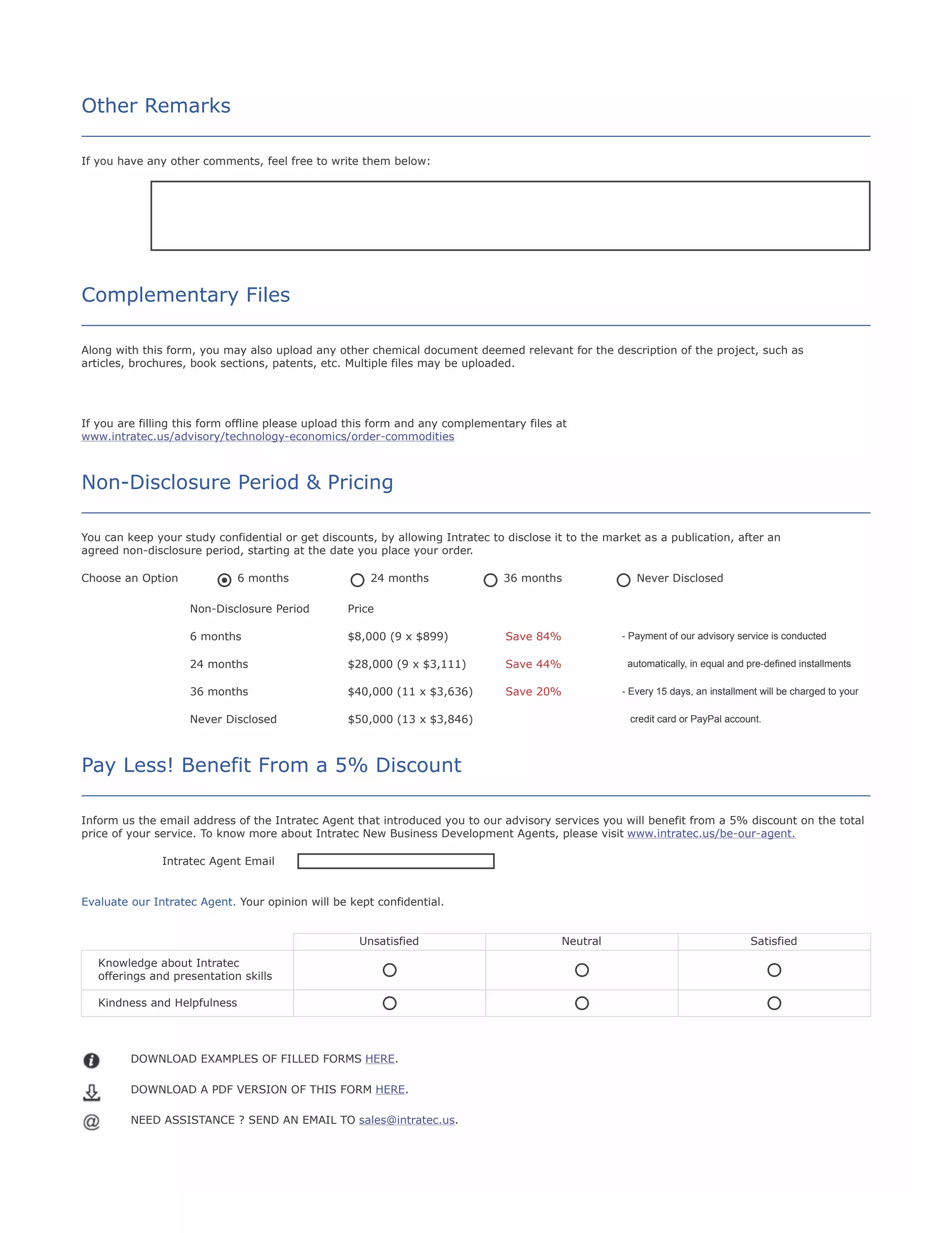 Other Remarks
If you have any other comments, feel free to write them below:
Co
m
m
en
ts:

Complementary Files
Along with this form, you may also upload any other chemical document deemed relevant for the description of the project, such as
articles, brochures, book sections, patents, etc. Multiple files may be uploaded.

If you are filling this form offline please upload this form and any complementary files at
www.intratec.us/advisory/technology-economics/order-commodities

Non-Disclosure Period & Pricing
You can keep your study confidential or get discounts, by allowing Intratec to disclose it to the market as a publication, after an
agreed non-disclosure period, starting at the date you place your order.
Choose an Option

6 months

24 months

36 months

Never Disclosed

Non-Disclosure Period

Price

6 months

$8,000 (9 x $899)

Save 84%

24 months

$28,000 (9 x $3,111)

Save 44%

automatically, in equal and pre-defined installments

36 months

$40,000 (11 x $3,636)

Save 20%

- Every 15 days, an installment will be charged to your

Never Disclosed

$50,000 (13 x $3,846)

- Payment of our advisory service is conducted

credit card or PayPal account.

Pay Less! Benefit From a 5% Discount
Inform us the email address of the Intratec Agent that introduced you to our advisory services you will benefit from a 5% discount on the total
price of your service. To know more about Intratec New Business Development Agents, please visit www.intratec.us/be-our-agent.
Intratec Agent Email

Evaluate our Intratec Agent. Your opinion will be kept confidential.
Unsatisfied
Knowledge about Intratec
offerings and presentation skills
Kindness and Helpfulness

DOWNLOAD EXAMPLES OF FILLED FORMS HERE.
DOWNLOAD A PDF VERSION OF THIS FORM HERE.
NEED ASSISTANCE ? SEND AN EMAIL TO sales@intratec.us.

Neutral

Satisfied

 