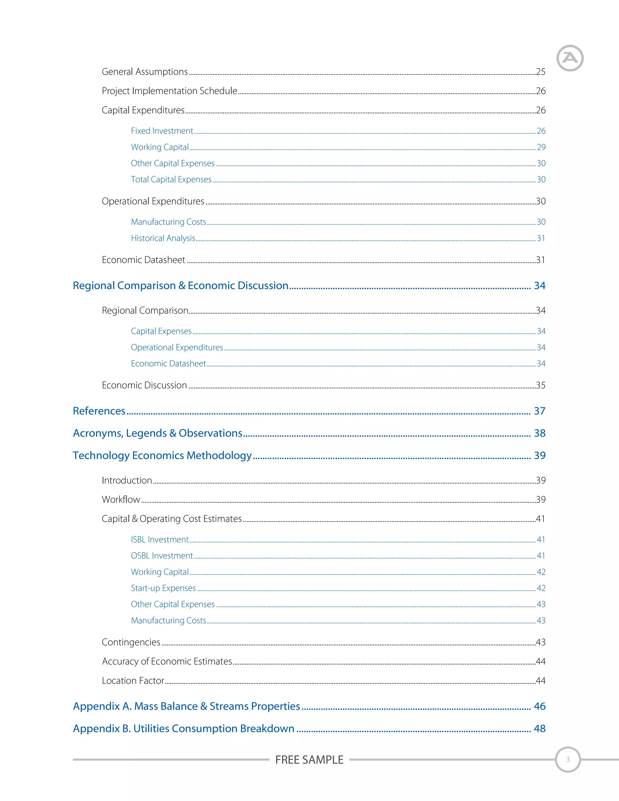 General Assumptions............................................................................................................................................................................................................25
Project Implementation Schedule...............................................................................................................................................................................26
Capital Expenditures..............................................................................................................................................................................................................26
Fixed Investment......................................................................................................................................................................................................................... 26
Working Capital............................................................................................................................................................................................................................ 29
Other Capital Expenses ...........................................................................................................................................................................................................30
Total Capital Expenses ............................................................................................................................................................................................................. 30

Operational Expenditures ..................................................................................................................................................................................................30
Manufacturing Costs................................................................................................................................................................................................................. 30
Historical Analysis........................................................................................................................................................................................................................ 31

Economic Datasheet .............................................................................................................................................................................................................31

Regional Comparison & Economic Discussion.................................................................................................... 34
Regional Comparison............................................................................................................................................................................................................34
Capital Expenses.......................................................................................................................................................................................................................... 34
Operational Expenditures......................................................................................................................................................................................................34
Economic Datasheet................................................................................................................................................................................................................. 34

Economic Discussion ............................................................................................................................................................................................................35

References....................................................................................................................................................................... 37
Acronyms, Legends & Observations....................................................................................................................... 38
Technology Economics Methodology................................................................................................................... 39
Introduction.................................................................................................................................................................................................................................39
Workflow........................................................................................................................................................................................................................................39
Capital & Operating Cost Estimates ............................................................................................................................................................................41
ISBL Investment............................................................................................................................................................................................................................ 41
OSBL Investment ......................................................................................................................................................................................................................... 41
Working Capital............................................................................................................................................................................................................................ 42
Start-up Expenses ....................................................................................................................................................................................................................... 42
Other Capital Expenses ...........................................................................................................................................................................................................43
Manufacturing Costs................................................................................................................................................................................................................. 43

Contingencies ............................................................................................................................................................................................................................43
Accuracy of Economic Estimates..................................................................................................................................................................................44
Location Factor..........................................................................................................................................................................................................................44

Appendix A. Mass Balance & Streams Properties............................................................................................... 46
Appendix B. Utilities Consumption Breakdown ................................................................................................. 48

FREE SAMPLE

3

 