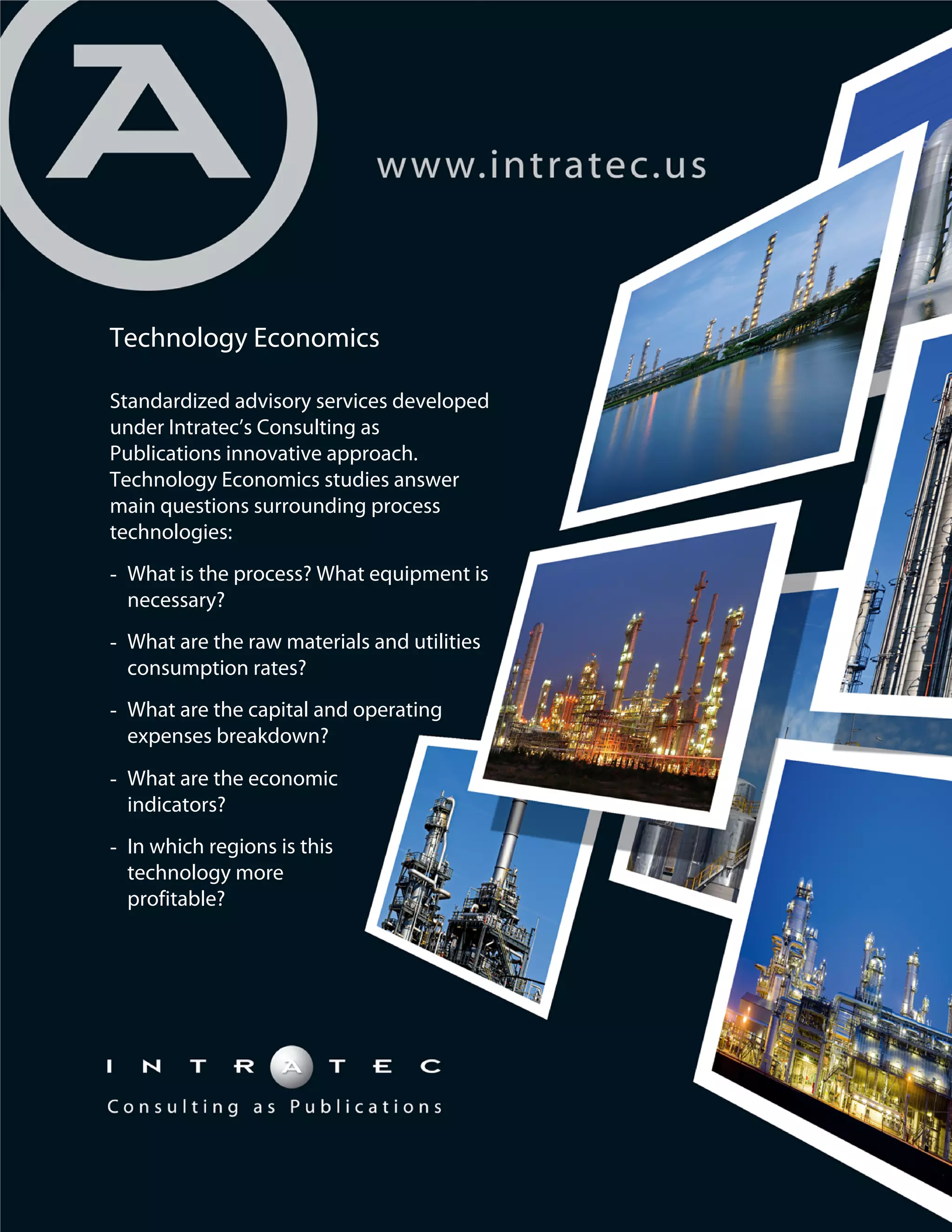 Technology Economics
Standardized advisory services developed
under Intratec’s Consulting as
Publications innovative approach.
Technology Economics studies answer
main questions surrounding process
technologies:
- What is the process? What equipment is
necessary?
- What are the raw materials and utilities
consumption rates?
- What are the capital and operating
expenses breakdown?
- What are the economic
indicators?
- In which regions is this
technology more
profitable?

 