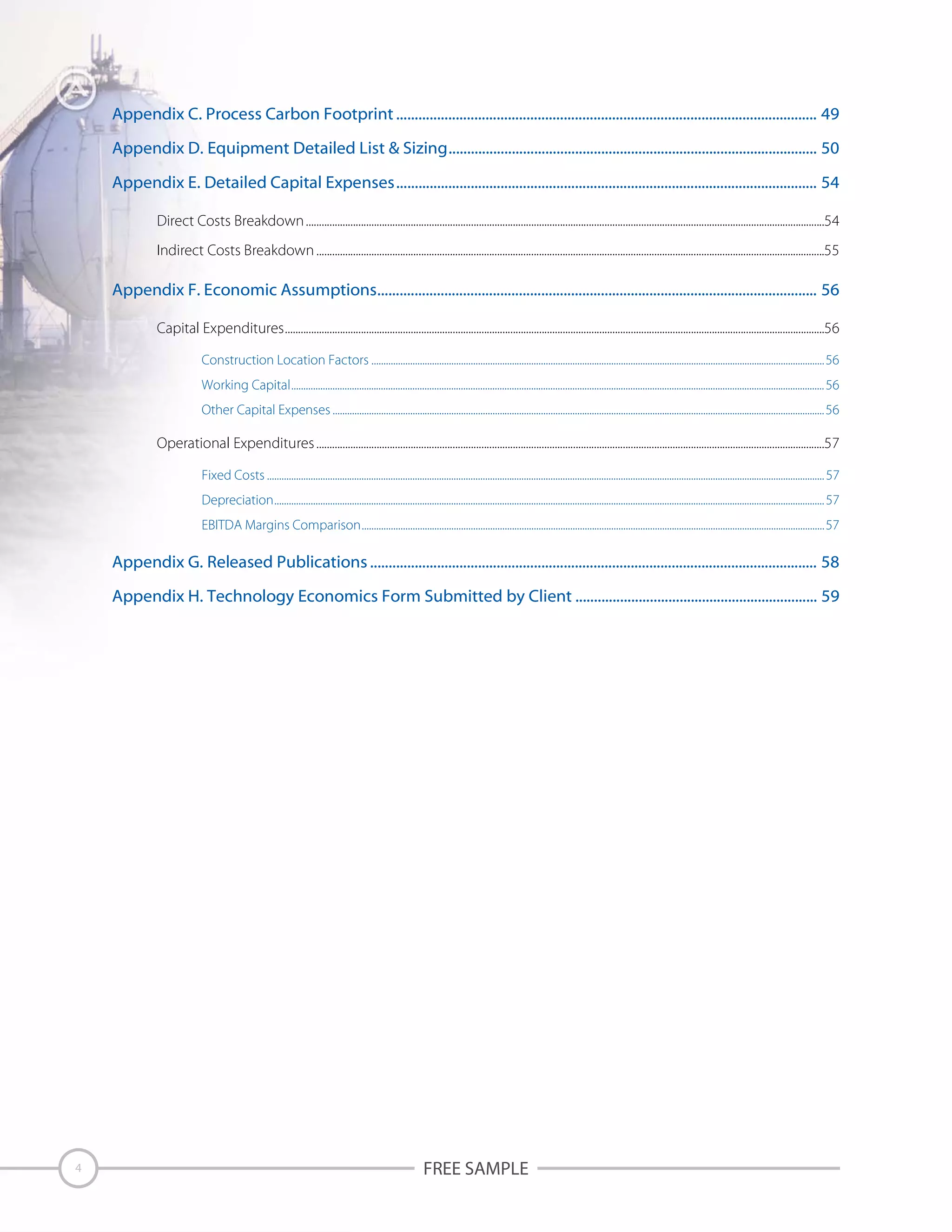 Appendix C. Process Carbon Footprint ................................................................................................................. 49
Appendix D. Equipment Detailed List & Sizing................................................................................................... 50
Appendix E. Detailed Capital Expenses................................................................................................................. 54
Direct Costs Breakdown ......................................................................................................................................................................................................54
Indirect Costs Breakdown ..................................................................................................................................................................................................55

Appendix F. Economic Assumptions...................................................................................................................... 56
Capital Expenditures..............................................................................................................................................................................................................56
Construction Location Factors ...........................................................................................................................................................................................56
Working Capital............................................................................................................................................................................................................................ 56
Other Capital Expenses ...........................................................................................................................................................................................................56

Operational Expenditures ..................................................................................................................................................................................................57
Fixed Costs ...................................................................................................................................................................................................................................... 57
Depreciation................................................................................................................................................................................................................................... 57
EBITDA Margins Comparison...............................................................................................................................................................................................57

Appendix G. Released Publications ........................................................................................................................ 58
Appendix H. Technology Economics Form Submitted by Client ................................................................. 59

4

FREE SAMPLE

 