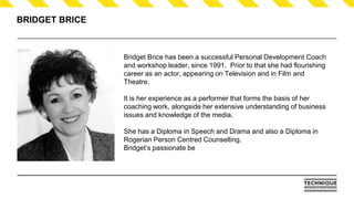 BRIDGET BRICE
Bridget Brice has been a successful Personal Development Coach
and workshop leader, since 1991. Prior to that she had flourishing
career as an actor, appearing on Television and in Film and
Theatre.
It is her experience as a performer that forms the basis of her
coaching work, alongside her extensive understanding of business
issues and knowledge of the media.
She has a Diploma in Speech and Drama and also a Diploma in
Rogerian Person Centred Counselling.
Bridget’s passionate be
 