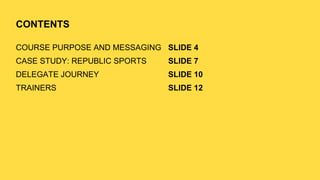 CONTENTS
COURSE PURPOSE AND MESSAGING
CASE STUDY: REPUBLIC SPORTS
DELEGATE JOURNEY
TRAINERS
SLIDE 4
SLIDE 7
SLIDE 10
SLIDE 12
 