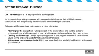 GET THE MESSAGE: PURPOSE
Get The Message is a 1.5 day experiential learning event.
It’s purpose is to provide your people with an opportunity to improve their abilility to connect,
communicate with and positively influence clients when working on client-site.
Delegates will focus on three main aspects of client interaction:
• Planning for the interaction. Putting yourself in the clients’ shoes and building a clearer
understanding of what they expect to hear, what they want to hear and what they need to hear.
• Crafting your message. Using a top-down approach to ensure your audience is clear on what
you’re saying and using good storytelling to make them care.
• Making sure your message lands. Using your voice, body and words to build rapport and engage
your audience.
 
