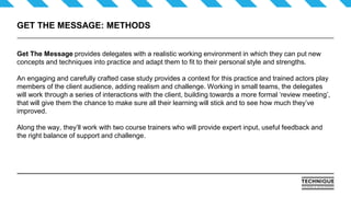 GET THE MESSAGE: METHODS
Get The Message provides delegates with a realistic working environment in which they can put new
concepts and techniques into practice and adapt them to fit to their personal style and strengths.
An engaging and carefully crafted case study provides a context for this practice and trained actors play
members of the client audience, adding realism and challenge. Working in small teams, the delegates
will work through a series of interactions with the client, building towards a more formal ‘review meeting’,
that will give them the chance to make sure all their learning will stick and to see how much they’ve
improved.
Along the way, they’ll work with two course trainers who will provide expert input, useful feedback and
the right balance of support and challenge.
 