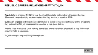REPUBLIC SPORTS: RELATIONSHIP WITH TH_NK
Republic have engaged TH_NK to help them build the digital platform that will support the new
‘Movement’ range of activity tracking devices that they are due to launch in 2017.
Building an engaged and vibrant online community is central to Republic’s stragety for this project and
they believe that TH_NK possesses the expertise to help them do this.
Artemis Miles (Republic’s CTO) working as the lead for the Movement project and is very focused on
ensuring that it is a success.
TH_NK have just begun working on the project.
 