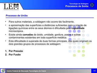 Centro Federal de Educação Tecnológica do Ceará
Processo de União
• Para outros materiais, a soldagem não ocorre tão facilmente.
• a aproximação das superfícies a distâncias suficientes para a criação de
ligações químicas entre os seus átomos é dificultada pela rugosidade
microscópica .
• Existe ainda camadas de óxido, umidade, gordura, poeira e outros
contaminantes existentes em toda superfície metálica.
• Esta dificuldade é superada de duas formas principais, das quais originam os
dois grandes grupos de processos de soldagem:
1. Por Pressão
2. Por Fusão
Tecnologia da Soldagem
Processos de Solda
11
 