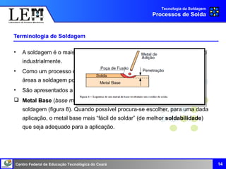 Centro Federal de Educação Tecnológica do Ceará
Terminologia de Soldagem
• A soldagem é o mais importante processo de união de metais mais usado
industrialmente.
• Como um processo de união e fabricação de uso extenso em diferentes
áreas a soldagem possui um conjunto de termos muito próprios.
• São apresentados a seguir, alguns destes termos e suas definições.
 Metal Base (base metal): Material da peça que passa pelo processo de
soldagem (figura 8). Quando possível procura-se escolher, para uma dada
aplicação, o metal base mais “fácil de soldar” (de melhor soldabilidade)
que seja adequado para a aplicação.
Tecnologia da Soldagem
Processos de Solda
14
 