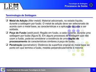 Centro Federal de Educação Tecnológica do Ceará
Terminologia de Soldagem
 Metal de Adição (filler metal): Material adicionado, no estado líquido,
durante a soldagem por fusão. O metal de adição deve ser selecionado de
acordo com o metal base, as características e a aplicação da junta a ser
soldada.
 Poça de Fusão (weld pool): Região em fusão, a cada instante, durante uma
soldagem por fusão (figura 8). Em alguns processos de soldagem que não
usam a fusão, pode-se considerar a existência de uma região de
processamento de características similares à poça de fusão.
 Penetração (penetration): Distância da superfície original do metal base ao
ponto em que termina a fusão, medida perpendicularmente à mesma.
Tecnologia da Soldagem
Processos de Solda
15
 
