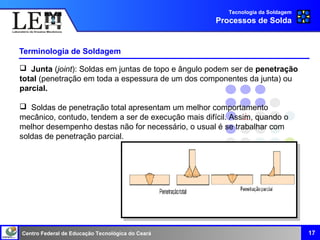 Centro Federal de Educação Tecnológica do Ceará
Terminologia de Soldagem
17
Tecnologia da Soldagem
Processos de Solda
 Junta (joint): Soldas em juntas de topo e ângulo podem ser de penetração
total (penetração em toda a espessura de um dos componentes da junta) ou
parcial.
 Soldas de penetração total apresentam um melhor comportamento
mecânico, contudo, tendem a ser de execução mais difícil. Assim, quando o
melhor desempenho destas não for necessário, o usual é se trabalhar com
soldas de penetração parcial.
 