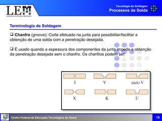 Centro Federal de Educação Tecnológica do Ceará
Terminologia de Soldagem
18
Tecnologia da Soldagem
Processos de Solda
 Chanfro (groove): Corte efetuado na junta para possibilitar/facilitar a
obtenção de uma solda com a penetração desejada.
 É usado quando a espessura dos componentes da junta impede a obtenção
da penetração desejada sem o chanfro. Os chanfros podem ser:
 