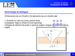 Centro Federal de Educação Tecnológica do Ceará
Terminologia de Soldagem
19
Tecnologia da Soldagem
Processos de Solda
 Elementos de um Chanfro: Os elementos de um chanfro são:
1. Encosto ou nariz (s) (nose, groove face)
2.Garganta, folga ou fresta (f) (root opeming)
3.Ângulo de abertura da junta: α (groove angle) e ângulo de chanfro β (bevel
angle)
 
