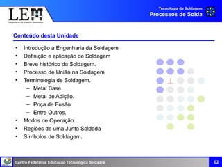 Centro Federal de Educação Tecnológica do Ceará
Conteúdo desta Unidade
• Introdução a Engenharia da Soldagem
• Definição e aplicação de Soldagem
• Breve histórico da Soldagem.
• Processo de União na Soldagem
• Terminologia de Soldagem.
– Metal Base.
– Metal de Adição.
– Poça de Fusão.
– Entre Outros.
• Modos de Operação.
• Regiões de uma Junta Soldada
• Símbolos de Soldagem.
Tecnologia da Soldagem
Processos de Solda
02
 