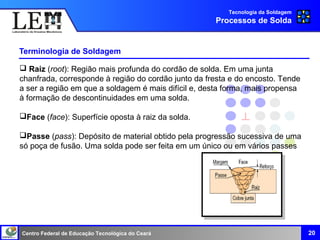 Centro Federal de Educação Tecnológica do Ceará
Terminologia de Soldagem
20
Tecnologia da Soldagem
Processos de Solda
 Raiz (root): Região mais profunda do cordão de solda. Em uma junta
chanfrada, corresponde à região do cordão junto da fresta e do encosto. Tende
a ser a região em que a soldagem é mais difícil e, desta forma, mais propensa
à formação de descontinuidades em uma solda.
Face (face): Superfície oposta à raiz da solda.
Passe (pass): Depósito de material obtido pela progressão sucessiva de uma
só poça de fusão. Uma solda pode ser feita em um único ou em vários passes
 