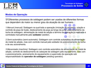 Centro Federal de Educação Tecnológica do Ceará
Modos de Operação
24
Tecnologia da Soldagem
Processos de Solda
 Diferentes processos de soldagem podem ser usados de diferentes formas
que dependem de maior ou menor grau da atuação do ser humano. :
1.Manual (manual): Soldagem na qual toda a operação (iniciação do processo, criação e
controle da poça de fusão, deslocamento da poça ao longo da junta, posicionamento da
tocha de soldagem, alimentação de metal de adição e término da operação) é realizada e
controlada manualmente pelo soldador (welder).
2.Semi-automático (semi-automatic): Soldagem com controle automático da alimentação
de metal de adição, mas com controle manual pelo soldador do posicionamento da tocha
e de seu acionamento.
3.Mecanizado (machine): Soldagem com controle automático da alimentação de metal de
adição, controle do deslocamento do cabeçote de soldagem pelo equipamento, mas com
o posicionamento, acionamento do equipamento e supervisão da operação sob
responsabilidade do operador de soldagem (welding operator).
 