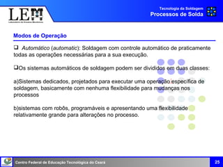 Centro Federal de Educação Tecnológica do Ceará
Modos de Operação
25
Tecnologia da Soldagem
Processos de Solda
 Automático (automatic): Soldagem com controle automático de praticamente
todas as operações necessárias para a sua execução.
Os sistemas automáticos de soldagem podem ser divididos em duas classes:
a)Sistemas dedicados, projetados para executar uma operação específica de
soldagem, basicamente com nenhuma flexibilidade para mudanças nos
processos
b)sistemas com robôs, programáveis e apresentando uma flexibilidade
relativamente grande para alterações no processo.
 