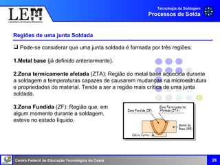 Centro Federal de Educação Tecnológica do Ceará
Regiões de uma junta Soldada
26
Tecnologia da Soldagem
Processos de Solda
 Pode-se considerar que uma junta soldada é formada por três regiões:
1.Metal base (já definido anteriormente).
2.Zona termicamente afetada (ZTA): Região do metal base aquecida durante
a soldagem a temperaturas capazes de causarem mudanças na microestrutura
e propriedades do material. Tende a ser a região mais crítica de uma junta
soldada.
3.Zona Fundida (ZF): Região que, em
algum momento durante a soldagem,
esteve no estado líquido.
 