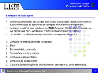 Centro Federal de Educação Tecnológica do Ceará
Símbolos de Soldagem
• Símbolos padronizados são usados para indicar a localização, detalhes do chanfro e
outras informações de operações de soldagem em desenhos de engenharia.
• No Brasil, o sistema mais usado é o da (AWS) American Welding Society, através de
sua norma AWS A2.4, Symbols for Welding and Nondestructive Testing.
• Um símbolo completo de soldagem consiste dos seguintes elementos:
1. Linha de referência (sempre horizontal)
2. Seta
3. Símbolo básico da solda
4. Dimensões e outros dados
5. Símbolos suplementares
6. Símbolos de acabamento
7. Cauda e Especificação de procedimento, processo ou outra referência.
27
Tecnologia da Soldagem
Processos de Solda
 