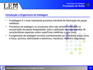 Centro Federal de Educação Tecnológica do Ceará
Introdução a Engenharia de Soldagem
03
• A soldagem é o mais importante processo industrial de fabricação de peças
metálicas.
• Processos de soldagem ou processos afins são também utilizados na
recuperação de peças desgastadas, para a aplicação de revestimentos de
características especiais sobre superfícies metálicas e para corte.
• A engenharia de soldagem envolve conhecimentos em diferentes áreas como
a física, química, eletricidade e eletrônica, mecânica, higiene e segurança.
Tecnologia da Soldagem
Processos de Solda
 