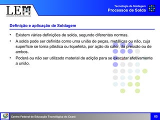 Centro Federal de Educação Tecnológica do Ceará
Definição e aplicação de Soldagem
• Existem várias definições de solda, segundo diferentes normas.
• A solda pode ser definida como uma união de peças, metálicas ou não, cuja
superfície se torna plástica ou liquefeita, por ação do calor, da pressão ou de
ambos.
• Poderá ou não ser utilizado material de adição para se executar efetivamente
a união.
Tecnologia da Soldagem
Processos de Solda
05
 