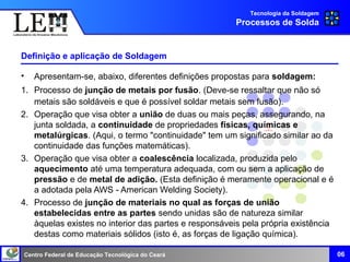 Centro Federal de Educação Tecnológica do Ceará
Definição e aplicação de Soldagem
• Apresentam-se, abaixo, diferentes definições propostas para soldagem:
1. Processo de junção de metais por fusão. (Deve-se ressaltar que não só
metais são soldáveis e que é possível soldar metais sem fusão).
2. Operação que visa obter a união de duas ou mais peças, assegurando, na
junta soldada, a continuidade de propriedades físicas, químicas e
metalúrgicas. (Aqui, o termo "continuidade" tem um significado similar ao da
continuidade das funções matemáticas).
3. Operação que visa obter a coalescência localizada, produzida pelo
aquecimento até uma temperatura adequada, com ou sem a aplicação de
pressão e de metal de adição. (Esta definição é meramente operacional e é
a adotada pela AWS - American Welding Society).
4. Processo de junção de materiais no qual as forças de união
estabelecidas entre as partes sendo unidas são de natureza similar
àquelas existes no interior das partes e responsáveis pela própria existência
destas como materiais sólidos (isto é, as forças de ligação química).
Tecnologia da Soldagem
Processos de Solda
06
 