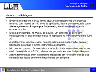 Centro Federal de Educação Tecnológica do Ceará
Histórico da Soldagem
• Embora a soldagem, na sua forma atual, seja basicamente um processo
recente, com menos de 150 anos de aplicação, alguns processos, tais como
a brasagem e a soldagem por forjamento, têm sido utilizados desde
épocas remotas.
• Existe, por exemplo, no Museu do Louvre, um pingente de ouro com
indicações de ter sido soldado e que foi fabricado na Pérsia por volta de 4000
AC.
• A soldagem foi também usada, na antiguidade e na idade média, para a
fabricação de armas e outros instrumentos cortantes.
• Isto ocorreu porque o ferro obtido por redução direta tem um teor de carbono
muito baixo (inferior a 0.1%), não sendo, portanto, endurecível por têmpera.
• Assim, ferramentas eram inicialmente fabricadas em ferro com tiras de aço
soldadas nos locais de corte e endurecidas por têmpera.
Tecnologia da Soldagem
Processos de Solda
07
 